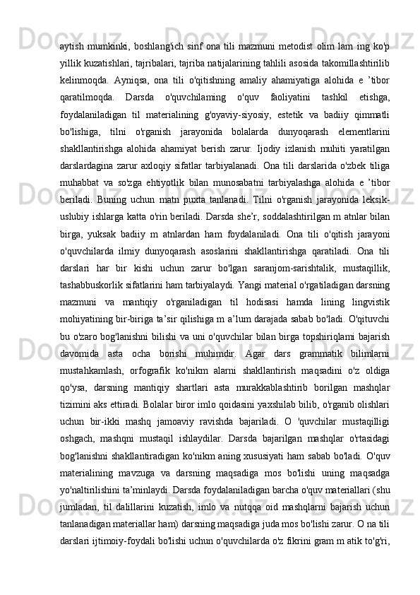 aytish   mumkinki,   boshlang'ich   sinf   ona   tili   mazmuni   metodist   olim   lam   ing   ko'p
yillik kuzatishlari, tajribalari, tajriba natijalarining tahlili asosida takomillashtirilib
kelinmoqda.   Ayniqsa,   ona   tili   o'qitishning   amaliy   ahamiyatiga   alohida   e   ’tibor
qaratilmoqda.   Darsda   o'quvchilaming   o'quv   faoliyatini   tashkil   etishga,
foydalaniladigan   til   materialining   g'oyaviy-siyosiy,   estetik   va   badiiy   qimmatli
bo'lishiga,   tilni   o'rganish   jarayonida   bolalarda   dunyoqarash   elementlarini
shakllantirishga   alohida   ahamiyat   berish   zarur.   Ijodiy   izlanish   muhiti   yaratilgan
darslardagina   zarur   axloqiy   sifatlar   tarbiyalanadi.   Ona   tili   darslarida   o'zbek   tiliga
muhabbat   va   so'zga   ehtiyotlik   bilan   munosabatni   tarbiyalashga   alohida   e   ’tibor
beriladi.   Buning   uchun   matn   puxta   tanlanadi.   Tilni   o'rganish   jarayonida   leksik-
uslubiy ishlarga katta o'rin beriladi. Darsda she’r, soddalashtirilgan m atnlar bilan
birga,   yuksak   badiiy   m   atnlardan   ham   foydalaniladi.   Ona   tili   o'qitish   jarayoni
o'quvchilarda   ilmiy   dunyoqarash   asoslarini   shakllantirishga   qaratiladi.   Ona   tili
darslari   har   bir   kishi   uchun   zarur   bo'lgan   saranjom-sarishtalik,   mustaqillik,
tashabbuskorlik sifatlarini ham tarbiyalaydi. Yangi material o'rgatiladigan darsning
mazmuni   va   mantiqiy   o'rganiladigan   til   hodisasi   hamda   lining   lingvistik
mohiyatining bir-biriga ta’sir qilishiga m a’lum darajada sabab bo'ladi. O'qituvchi
bu o'zaro bog'lanishni  bilishi  va uni o'quvchilar bilan birga topshiriqlami  bajarish
davomida   asta   ocha   borishi   muhimdir.   Agar   dars   grammatik   bilimlarni
mustahkamlash,   orfografik   ko'nikm   alarni   shakllantirish   maqsadini   o'z   oldiga
qo'ysa,   darsning   mantiqiy   shartlari   asta   murakkablashtirib   borilgan   mashqlar
tizimini aks ettiradi. Bolalar biror imlo qoidasini yaxshilab bilib, o'rganib olishlari
uchun   bir-ikki   mashq   jamoaviy   ravishda   bajariladi.   O   'quvchilar   mustaqilligi
oshgach,   mashqni   mustaqil   ishlaydilar.   Darsda   bajarilgan   mashqlar   o'rtasidagi
bog'lanishni   shakllantiradigan  ko'nikm  aning  xususiyati  ham   sabab  bo'ladi.  O'quv
materialining   mavzuga   va   darsning   maqsadiga   mos   bo'lishi   uning   maqsadga
yo'naltirilishini ta’minlaydi. Darsda foydalaniladigan barcha o'quv materiallari (shu
jumladan,   til   dalillarini   kuzatish,   imlo   va   nutqqa   oid   mashqlarni   bajarish   uchun
tanlanadigan materiallar ham) darsning maqsadiga juda mos bo'lishi zarur. O na tili
darslari ijtimoiy-foydali bo'lishi uchun o'quvchilarda o'z fikrini gram m atik to'g'ri, 