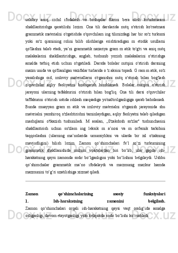 uslubiy   aniq,   izchil   ifodalash   va   boshqalar   fikrini   bera   olish   ko'nikmasini
shakllantirishga   qaratilishi   lozim.   Ona   tili   darslarida   nutq   o'stirish   ko'rsatmasi
grammatik materialni  o'rgatishda o'quvchilam ing tilimizdagi  har  bir so'z turkumi
yoki   so'z   qismining   rolini   bilib   olishlariga   erishtiradigan   m   etodik   usullarni
qo'llashni   talab   etadi,   ya’ni   grammatik   nazariya   gram   m   atik   to'g'ri   va   aniq   nutq
malakalarini   shakllantirishga,   anglab,   tushunib   yozish   malakalarini   o'stirishga
amalda   tatbiq   etish   uchun   o'rgatiladi.   Darsda   bolalar   nutqini   o'stirish   darsning
mazm unida va qo'llanilgan vazifalar turlarida o 'z aksini topadi. G ram m atik, so'z
yasalishiga   oid,   imloviy   materiallarni   o'rganishni   nutq   o'stirish   bilan   bog'lash
o'quvchilar   aqliy   faoliyatini   boshqarish   hisoblanadi.   Bolalar   nutqini   o'stirish
jarayoni   ularning   tafakkurini   o'stirish   bilan   bog'liq.   Ona   tili   darsi   o'quvchilar
taffakurini o'stirish ustida ishlash maqsadiga yo'naltirilganligiga qarab baholanadi.
Bunda   muayyan   gram   m   atik   va   imloviy   materialni   o'rganish   jarayonida   shu
materialni yaxshiroq o'zlashtirishni taminlaydigan, aqliy faoliyatni talab qiladigan
mashqlarni   o'tkazish   tushuniladi.   M   asalan,   ,,0'zakdosh   so'zlar"   tushunchasini
shakllantirish   uchun   so'zlam   ing   leksik   m   a’nosi   va   m   orfemik   tarkibini
taqqoslashni   (ularning   ma’nolarida   umumiylikni   va   ularda   bir   xil   o'zakning
mavjudligini)   bilish   lozim.   Zamon   qo‘shimchalari   fe’l   so‘zi   turkumining
grammatik   shakllanishida   muhim   vositalardan   biri   bo‘lib,   ular   gapda   ish-
harakatning   qaysi   zamonda   sodir   bo‘lganligini   yoki   bo‘lishini   belgilaydi.   Ushbu
qo‘shimchalar   grammatik   ma’no   ifodalaydi   va   mazmunig   mazkur   hamda
mazmunini to‘g‘ri uzatilishiga xizmat qiladi.
Zamon   qo‘shimchalarining   asosiy   funksiyalari
1.   Ish-harakatning   zamonini   belgilash.
Zamon   qo‘shimchalari   orqali   ish-harakatning   qaysi   vaqt   oralig‘ida   amalga
oshganligi, davom etayotganligi yoki kelajakda sodir bo‘lishi ko‘rsatiladi. 