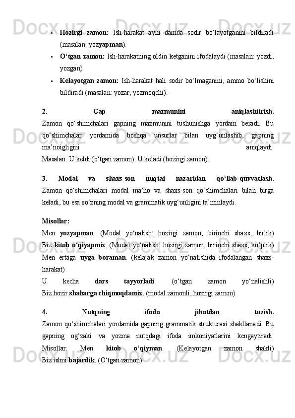 Hozirgi   zamon:   Ish-harakat   ayni   damda   sodir   bo‘layotganini   bildiradi
(masalan: yoz yapman ).
 O‘tgan zamon:   Ish-harakatning oldin ketganini ifodalaydi (masalan: yozdi,
yozgan).
 Kelayotgan   zamon:   Ish-harakat   hali   sodir   bo‘lmaganini,   ammo   bo‘lishini
bildiradi (masalan: yozar, yozmoqchi).
2.   Gap   mazmunini   aniqlashtirish.
Zamon   qo‘shimchalari   gapning   mazmunini   tushunishga   yordam   beradi.   Bu
qo‘shimchalar   yordamida   boshqa   unsurlar   bilan   uyg‘unlashib,   gapning
ma’noigligini   aniqlaydi.
Masalan: U keldi (o‘tgan zamon). U keladi (hozirgi zamon).
3.   Modal   va   shaxs-son   nuqtai   nazaridan   qo‘llab-quvvatlash.
Zamon   qo‘shimchalari   modal   ma’no   va   shaxs-son   qo‘shimchalari   bilan   birga
keladi, bu esa so‘zning modal va grammatik uyg‘unligini ta’minlaydi.
Misollar:
Men   yozyapman .   (Modal   yo‘nalish:   hozirgi   zamon,   birinchi   shaxs,   birlik)
Biz   kitob   o‘qiyapmiz .   (Modal   yo‘nalish:   hozirgi   zamon,   birinchi   shaxs,   ko‘plik)
Men   ertaga   uyga   boraman .   (kelajak   zamon   yo‘nalishida   ifodalangan   shaxs-
harakat)
U   kecha   dars   tayyorladi .   (o‘tgan   zamon   yo‘nalishli)
Biz hozir  shaharga chiqmoqdamiz . (modal zamonli, hozirgi zamon)
4.   Nutqning   ifoda   jihatdan   tuzish.
Zamon   qo‘shimchalari   yordamida   gapning   grammatik   strukturasi   shakllanadi.   Bu
gapning   og‘zaki   va   yozma   nutqdagi   ifoda   imkoniyatlarini   kengaytiradi.
Misollar:   Men   kitob   o‘qiyman .   (Kelayotgan   zamon   shakli)
Biz ishni  bajardik . (O‘tgan zamon) 