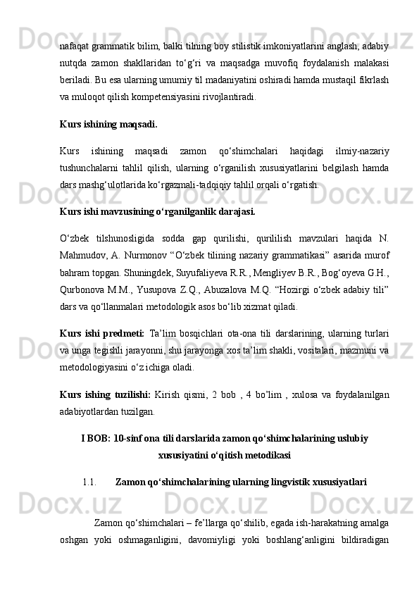 nafaqat grammatik bilim, balki tilning boy stilistik imkoniyatlarini anglash, adabiy
nutqda   zamon   shakllaridan   to‘g‘ri   va   maqsadga   muvofiq   foydalanish   malakasi
beriladi. Bu esa ularning umumiy til madaniyatini oshiradi hamda mustaqil fikrlash
va muloqot qilish kompetensiyasini rivojlantiradi.
Kurs ishining maqsadi.
Kurs   ishining   maqsadi   zamon   qo‘shimchalari   haqidagi   ilmiy-nazariy
tushunchalarni   tahlil   qilish,   ularning   o‘rganilish   xususiyatlarini   belgilash   hamda
dars mashg‘ulotlarida ko‘rgazmali-tadqiqiy tahlil orqali o‘rgatish.
Kurs ishi mavzusining o‘rganilganlik darajasi.
O‘zbek   tilshunosligida   sodda   gap   qurilishi,   qurililish   mavzulari   haqida   N.
Mahmudov,  A.  Nurmonov  “O‘zbek  tilining  nazariy  grammatikasi”  asarida   murof
bahram topgan. Shuningdek, Suyufaliyeva R.R., Mengliyev B.R., Bog‘oyeva G.H.,
Qurbonova   M.M.,   Yusupova   Z.Q.,   Abuzalova   M.Q.   “Hozirgi   o‘zbek   adabiy   tili”
dars va qo‘llanmalari metodologik asos bo‘lib xizmat qiladi.
Kurs   ishi   predmeti:   Ta’lim   bosqichlari   ota-ona   tili   darslarining,   ularning   turlari
va unga tegishli jarayonni, shu jarayonga xos ta’lim shakli, vositalari, mazmuni va
metodologiyasini o‘z ichiga oladi.
Kurs   ishing   tuzilishi :   Kirish   qismi ,   2   bob   ,   4   bo ’ lim   ,   xulosa   va   foydalanilgan
adabiyotlardan   tuzilgan .
I BOB: 10-sinf ona tili darslarida zamon qo‘shimchalarining uslubiy
xususiyatini o‘qitish metodikasi
1.1. Zamon qo‘shimchalarining ularning lingvistik xususiyatlari
             Zamon qo‘shimchalari – fe’llarga qo‘shilib, egada ish-harakatning amalga
oshgan   yoki   oshmaganligini,   davomiyligi   yoki   boshlang‘anligini   bildiradigan 