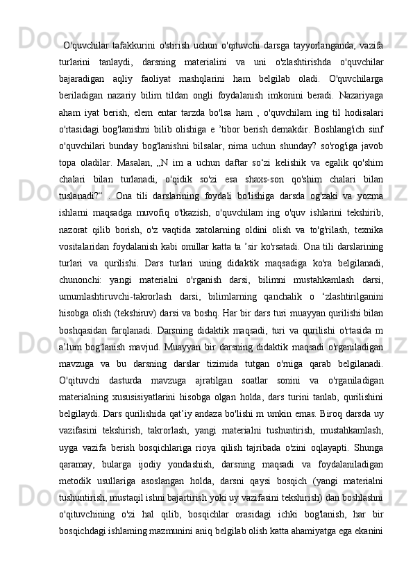   O'quvchilar   tafakkurini   o'stirish   uchun   o'qituvchi   darsga   tayyorlanganda,   vazifa
turlarini   tanlaydi,   darsning   materialini   va   uni   o'zlashtirishda   o'quvchilar
bajaradigan   aqliy   faoliyat   mashqlarini   ham   belgilab   oladi.   O'quvchilarga
beriladigan   nazariy   bilim   tildan   ongli   foydalanish   imkonini   beradi.   Nazariyaga
aham   iyat   berish,   elem   entar   tarzda   bo'lsa   ham   ,   o'quvchilam   ing   til   hodisalari
o'rtasidagi   bog'lanishni   bilib   olishiga   e   ’tibor   berish   demakdir.   Boshlang'ich   sinf
o'quvchilari   bunday   bog'lanishni   bilsalar,   nima   uchun   shunday?   so'rog'iga   javob
topa   oladilar.   Masalan,   „N   im   a   uchun   daftar   so‘zi   kelishik   va   egalik   qo'shim
chalari   bilan   turlanadi,   o'qidik   so'zi   esa   shaxs-son   qo'shim   chalari   bilan
tuslanadi?“   .   Ona   tili   darslarining   foydali   bo'lishiga   darsda   og'zaki   va   yozma
ishlarni   maqsadga   muvofiq   o'tkazish,   o'quvchilam   ing   o'quv   ishlarini   tekshirib,
nazorat   qilib   borish,   o'z   vaqtida   xatolarning   oldini   olish   va   to'g'rilash,   texnika
vositalaridan foydalanish kabi omillar katta ta ’sir ko'rsatadi. Ona tili darslarining
turlari   va   qurilishi.   Dars   turlari   uning   didaktik   maqsadiga   ko'ra   belgilanadi,
chunonchi:   yangi   materialni   o'rganish   darsi,   bilimni   mustahkamlash   darsi,
umumlashtiruvchi-takrorlash   darsi,   bilimlarning   qanchalik   о   ‘zlashtirilganini
hisobga olish (tekshiruv) darsi va boshq. Har bir dars turi muayyan qurilishi bilan
boshqasidan   farqlanadi.   Darsning   didaktik   maqsadi,   turi   va   qurilishi   o'rtasida   m
a’lum   bog'lanish   mavjud.   Muayyan   bir   darsning   didaktik   maqsadi   o'rganiladigan
mavzuga   va   bu   darsning   darslar   tizimida   tutgan   o'rniga   qarab   belgilanadi.
O'qituvchi   dasturda   mavzuga   ajratilgan   soatlar   sonini   va   o'rganiladigan
materialning   xususisiyatlarini   hisobga   olgan   holda,   dars   turini   tanlab,   qurilishini
belgilaydi. Dars qurilishida qat’iy andaza bo'lishi m umkin emas. Biroq darsda uy
vazifasini   tekshirish,   takrorlash,   yangi   materialni   tushuntirish,   mustahkamlash,
uyga   vazifa   berish   bosqichlariga   rioya   qilish   tajribada   o'zini   oqlayapti.   Shunga
qaramay,   bularga   ijodiy   yondashish,   darsning   maqsadi   va   foydalaniladigan
metodik   usullariga   asoslangan   holda,   darsni   qaysi   bosqich   (yangi   materialni
tushuntirish, mustaqil ishni bajartirish yoki uy vazifasini tekshirish) dan boshlashni
o'qituvchining   o'zi   hal   qilib,   bosqichlar   orasidagi   ichki   bog'lanish,   har   bir
bosqichdagi ishlaming mazmunini aniq belgilab olish katta ahamiyatga ega ekanini 