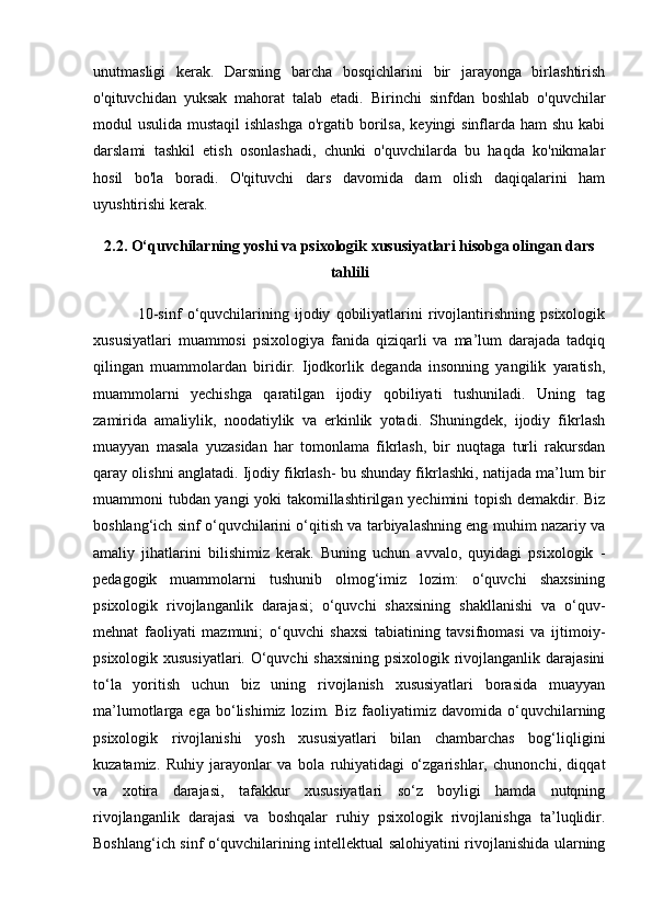 unutmasligi   kerak.   Darsning   barcha   bosqichlarini   bir   jarayonga   birlashtirish
o'qituvchidan   yuksak   mahorat   talab   etadi.   Birinchi   sinfdan   boshlab   o'quvchilar
modul usulida mustaqil  ishlashga  o'rgatib borilsa,  keyingi sinflarda ham  shu kabi
darslami   tashkil   etish   osonlashadi,   chunki   o'quvchilarda   bu   haqda   ko'nikmalar
hosil   bo'la   boradi.   O'qituvchi   dars   davomida   dam   olish   daqiqalarini   ham
uyushtirishi kerak.
2.2. O‘quvchilarning yoshi va psixologik xususiyatlari hisobga olingan dars
tahlili
                10-sinf   o‘quvchilarining   ijodiy   qobiliyatlarini   rivojlantirishning   psixologik
xususiyatlari   muammosi   psixologiya   fanida   qiziqarli   va   ma’lum   darajada   tadqiq
qilingan   muammolardan   biridir.   Ijodkorlik   deganda   insonning   yangilik   yaratish,
muammolarni   yechishga   qaratilgan   ijodiy   qobiliyati   tushuniladi.   Uning   tag
zamirida   amaliylik,   noodatiylik   va   erkinlik   yotadi.   Shuningdek,   ijodiy   fikrlash
muayyan   masala   yuzasidan   har   tomonlama   fikrlash,   bir   nuqtaga   turli   rakursdan
qaray olishni anglatadi. Ijodiy fikrlash- bu shunday fikrlashki, natijada ma’lum bir
muammoni tubdan yangi yoki takomillashtirilgan yechimini topish demakdir. Biz
boshlang‘ich sinf o‘quvchilarini o‘qitish va tarbiyalashning eng muhim nazariy va
amaliy   jihatlarini   bilishimiz   kerak.   Buning   uchun   avvalo,   quyidagi   psixologik   -
pedagogik   muammolarni   tushunib   olmog‘imiz   lozim:   o‘quvchi   shaxsining
psixologik   rivojlanganlik   darajasi;   o‘quvchi   shaxsining   shakllanishi   va   o‘quv-
mehnat   faoliyati   mazmuni;   o‘quvchi   shaxsi   tabiatining   tavsifnomasi   va   ijtimoiy-
psixologik xususiyatlari. O‘quvchi shaxsining psixologik rivojlanganlik darajasini
to‘la   yoritish   uchun   biz   uning   rivojlanish   xususiyatlari   borasida   muayyan
ma’lumotlarga  ega  bo‘lishimiz  lozim.  Biz   faoliyatimiz  davomida  o‘quvchilarning
psixologik   rivojlanishi   yosh   xususiyatlari   bilan   chambarchas   bog‘liqligini
kuzatamiz.   Ruhiy   jarayonlar   va   bola   ruhiyatidagi   o‘zgarishlar,   chunonchi,   diqqat
va   xotira   darajasi,   tafakkur   xususiyatlari   so‘z   boyligi   hamda   nutqning
rivojlanganlik   darajasi   va   boshqalar   ruhiy   psixologik   rivojlanishga   ta’luqlidir.
Boshlang‘ich sinf o‘quvchilarining intellektual salohiyatini rivojlanishida ularning 