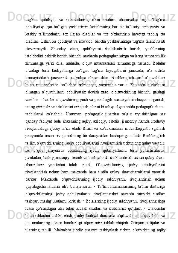 tug‘ma   qobiliyat   va   iste’dodining   o‘rni   muhim   ahamiyatga   ega.   Tug‘ma
qobiliyatga   ega   bo‘lgan   yoshlarimiz   kattalarning   har   bir   ta’limiy,   tarbiyaviy   va
kasbiy   ta’limotlarini   tez   ilg‘ab   oladilar   va   tez   o‘zlashtirib   hayotga   tadbiq   eta
oladilar. Lekin bu qobiliyat va iste’dod, barcha yoshlarimizga tug‘ma talant nasib
etavermaydi.   Shunday   ekan,   qobiliyatni   shakllantirib   borish,   yoshlarning
iste’dodini oshirib borish birinchi navbatda pedagoglarimizga va keng jamoatchilik
zimmasiga   ya’ni   oila,   mahalla,   o‘quv   muassasalari   zimmasiga   tushadi.   Bolalar
o‘zidagi   turli   faoliyatlarga   bo‘lgan   tug‘ma   layoqatlarni   jamoada,   o‘z   ustida
tinmayishlash   jarayonida   ro‘yobga   chiqaradilar.   Boshlang‘ich   sinf   o‘quvchilari
bilan   munosabatda   bo‘lishda   sabr-toqat,   vazminlik   zarur.   Fanlarda   o‘zlashtira
olmagan   o‘quvchilarni   qobiliyatsiz   deyish   xato,   o‘qituvchining   birinchi   galdagi
vazifasi – har bir o‘quvchining yosh va psixologik xususiyatini  chuqur o‘rganish,
uning qiziqishi va istaklarini aniqlash, ularni hisobga olgan holda pedagogik chora-
tadbirlarni   ko‘rishdir.   Umuman,   pedagogik   jihatdan   to‘g‘ri   uyushtirilgan   har
qanday   faoliyat   bola   shaxsining   aqliy,   axloqiy,   estetik,   jismoniy   hamda   irodaviy
rivojlanishiga   ijobiy   ta’sir   etadi.   Bilim   va   ko‘nikmalarni   muvaffaqiyatli   egallash
jarayonida   inson   rivojlanishning   bir   darajasidan   boshqasiga   o‘tadi.   Boshlang‘ich
ta’lim o‘quvchilarning ijodiy qobiliyatlarini rivojlantirish uchun eng qulay vaqtdir.
Bu   o‘quv   jarayonida   bolalarning   ijodiy   qobiliyatlarini   turli   yo‘nalishlarda,
jumladan, badiiy, musiqiy, texnik va boshqalarda shakllantirish uchun qulay shart-
sharoitlarni   yaratishni   talab   qiladi.   O‘quvchilarning   ijodiy   qobiliyatlarini
rivojlantirish   uchun   ham   maktabda   ham   sinfda   qulay   shart-sharoitlarni   yaratish
darkor.   Maktabda   o‘quvchilarining   ijodiy   salohiyatini   rivojlantirish   uchun
quyidagicha   ishlarni   olib   borish   zarur:   •   Ta’lim   muassasasining   ta’lim   dasturiga
o‘quvchilarning   ijodiy   qobiliyatlarini   rivojlantirishni   nazarda   tutuvchi   sinfdan
tashqari   mashg‘ulotlarni   kiritish.   •   Bolalarning   ijodiy   salohiyatini   rivojlantirishga
hissa   qo‘shadigan   ular   bilan   ishlash   usullari   va   shakllarini   qo‘llash.   •   Ota-onalar
bilan ishlashni  tashkil etish, ijodiy faoliyat doirasida o‘qituvchilar, o‘quvchilar va
ota-onalarning   o‘zaro   hamkorligi   algoritmini   ishlab   chiqish.   Olingan   natijalar   va
ularning   tahlili.   Maktabda   ijodiy   shaxsni   tarbiyalash   uchun   o‘quvchining   aqliy 