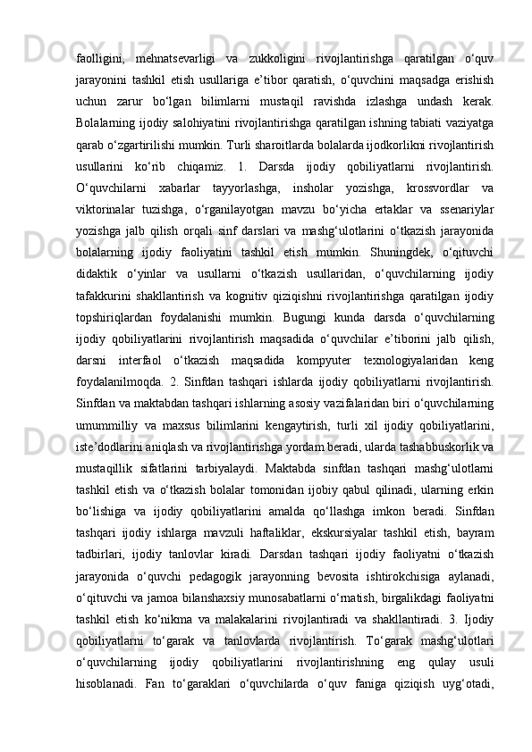 faolligini,   mehnatsevarligi   va   zukkoligini   rivojlantirishga   qaratilgan   o‘quv
jarayonini   tashkil   etish   usullariga   e’tibor   qaratish,   o‘quvchini   maqsadga   erishish
uchun   zarur   bo‘lgan   bilimlarni   mustaqil   ravishda   izlashga   undash   kerak.
Bolalarning ijodiy salohiyatini rivojlantirishga qaratilgan ishning tabiati vaziyatga
qarab o‘zgartirilishi mumkin. Turli sharoitlarda bolalarda ijodkorlikni rivojlantirish
usullarini   ko‘rib   chiqamiz.   1.   Darsda   ijodiy   qobiliyatlarni   rivojlantirish.
O‘quvchilarni   xabarlar   tayyorlashga,   insholar   yozishga,   krossvordlar   va
viktorinalar   tuzishga,   o‘rganilayotgan   mavzu   bo‘yicha   ertaklar   va   ssenariylar
yozishga   jalb   qilish   orqali   sinf   darslari   va   mashg‘ulotlarini   o‘tkazish   jarayonida
bolalarning   ijodiy   faoliyatini   tashkil   etish   mumkin.   Shuningdek,   o‘qituvchi
didaktik   o‘yinlar   va   usullarni   o‘tkazish   usullaridan,   o‘quvchilarning   ijodiy
tafakkurini   shakllantirish   va   kognitiv   qiziqishni   rivojlantirishga   qaratilgan   ijodiy
topshiriqlardan   foydalanishi   mumkin.   Bugungi   kunda   darsda   o‘quvchilarning
ijodiy   qobiliyatlarini   rivojlantirish   maqsadida   o‘quvchilar   e’tiborini   jalb   qilish,
darsni   interfaol   o‘tkazish   maqsadida   kompyuter   texnologiyalaridan   keng
foydalanilmoqda.   2.   Sinfdan   tashqari   ishlarda   ijodiy   qobiliyatlarni   rivojlantirish.
Sinfdan va maktabdan tashqari ishlarning asosiy vazifalaridan biri o‘quvchilarning
umummilliy   va   maxsus   bilimlarini   kengaytirish,   turli   xil   ijodiy   qobiliyatlarini,
iste’dodlarini aniqlash va rivojlantirishga yordam beradi, ularda tashabbuskorlik va
mustaqillik   sifatlarini   tarbiyalaydi.   Maktabda   sinfdan   tashqari   mashg‘ulotlarni
tashkil   etish   va   o‘tkazish   bolalar   tomonidan   ijobiy   qabul   qilinadi,   ularning   erkin
bo‘lishiga   va   ijodiy   qobiliyatlarini   amalda   qo‘llashga   imkon   beradi.   Sinfdan
tashqari   ijodiy   ishlarga   mavzuli   haftaliklar,   ekskursiyalar   tashkil   etish,   bayram
tadbirlari,   ijodiy   tanlovlar   kiradi.   Darsdan   tashqari   ijodiy   faoliyatni   o‘tkazish
jarayonida   o‘quvchi   pedagogik   jarayonning   bevosita   ishtirokchisiga   aylanadi,
o‘qituvchi va jamoa bilanshaxsiy munosabatlarni o‘rnatish, birgalikdagi faoliyatni
tashkil   etish   ko‘nikma   va   malakalarini   rivojlantiradi   va   shakllantiradi.   3.   Ijodiy
qobiliyatlarni   to‘garak   va   tanlovlarda   rivojlantirish.   To‘garak   mashg‘ulotlari
o‘quvchilarning   ijodiy   qobiliyatlarini   rivojlantirishning   eng   qulay   usuli
hisoblanadi.   Fan   to‘garaklari   o‘quvchilarda   o‘quv   faniga   qiziqish   uyg‘otadi, 