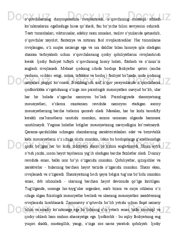 o‘quvchilarning   dunyoqarashini   rivojlantiradi,   o‘quvchining   mustaqil   ishlash
ko‘nikmalarini   egallashiga   hissa   qo‘shadi,   fan   bo‘yicha   bilim   saviyasini   oshiradi.
Teatr tomoshalari, viktorinalar, adabiy rasm xonalari, tanlov o‘yinlarida qatnashib,
o‘quvchilar   xayolot,   fantaziya   va   xotirani   faol   rivojlantiradilar.   Har   tomonlama
rivojlangan,   o‘z   nuqtai   nazariga   ega   va   uni   dalillar   bilan   himoya   qila   oladigan
shaxsni   tarbiyalash   uchun   o‘quvchilarning   ijodiy   qobiliyatlarini   rivojlantirish
kerak.   Ijodiy   faoliyat   tufayli   o‘quvchining   hissiy   holati,   fikrlash   va   o‘zinio‘zi
anglash   rivojlanadi.   Mehnat   ijodning   ichida   boshqa   faoliyatlar   qatori   (ancha
yashirin, «ichki» sezgi, xotira, tafakkur va boshq.) faoliyat bo‘lsada, unda ijodning
natijalari   yaqqol   ko‘rinadi.   Boshlang‘ich   sinf   o‘quv   jarayonlarida   o‘quvchilarini
ijodkorlikka o‘rgatishning o‘ziga xos psixologik xususiyatlari  mavjud bo‘lib, ular
har   bir   bolada   o‘zgacha   namoyon   bo‘ladi.   Psixologiyada   shaxsiyatning
xususiyatlari,   o‘zlarini   muntazam   ravishda   namoyon   etadigan   asosiy
xususiyatlarning   barcha   turlarini   qamrab   oladi.   Masalan,   har   bir   kishi   tasodifiy
kerakli   ma’lumotlarni   unutishi   mumkin,   ammo   umuman   olganda   hammasi
unutilmaydi.   Yagona   holatlar   belgilar   xususiyatining   mavjudligini   ko‘rsatmaydi.
Qarama-qarshilikka   uchragan   shaxslarning   xarakteristikalari   odat   va   bezovtalik
kabi xususiyatlarni o‘z ichiga olishi mumkin, lekin bu boshqalarga g‘azablanishga
qodir   bo‘lgan   har   bir   kishi   ziddiyatli   shaxs   bo‘lishini   anglatmaydi.   Shuni   aytib
o‘tish joizki, inson hayot tajribasini yig‘ib oladigan barcha fazilatlar oladi. Doimiy
ravishda   emas,   balki   umr   bo‘yi   o‘zgarishi   mumkin.   Qobiliyatlar,   qiziqishlar   va
xarakterlar   -   bularning   barchasi   hayot   tarzida   o‘zgarishi   mumkin.   Shaxs   ekan,
rivojlanadi va o‘zgaradi. Shaxsiyatning hech qaysi belgisi tug‘ma bo‘lishi mumkin
emas,   deb   ishoniladi   -   ularning   barchasi   hayot   davomida   qo‘lga   kiritilgan.
Tug‘ilganda,   insonga   his-tuyg‘ular   organlari,   asab   tizimi   va   miya   ishlarini   o‘z
ichiga olgan fiziologik xususiyatlar beriladi va ularning xususiyatlari xarakterning
rivojlanishi   hisoblanadi.   Zamonaviy  o‘qituvchi   bo‘lib  yetishi   uchun   faqat   nazariy
bilim   va   amaliy   ko‘nikmaga   ega   bo‘lishning   o‘zi   yetarli   emas,   balki   mustaqil   va
ijodiy ishlash   ham  muhim  ahamiyatga  ega.  Ijodkorlik  -  bu aqliy  faoliyatning  eng
yuqori   shakli,   mustaqillik,   yangi,   o‘ziga   xos   narsa   yaratish   qobiliyati.   Ijodiy 
