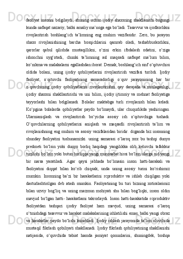 faoliyat   insonni   belgilaydi,   shuning   uchun   ijodiy   shaxsning   shakllanishi   bugungi
kunda nafaqat nazariy, balki amaliy ma’noga ega bo‘ladi. Tasavvur va ijodkorlikni
rivojlantirish   boshlang‘ich   ta’limning   eng   muhim   vazifasidir.   Zero,   bu   jarayon
shaxs   rivojlanishining   barcha   bosqichlarini   qamrab   oladi,   tashabbuskorlikni,
qarorlar   qabul   qilishda   mustaqillikni,   o‘zini   erkin   ifodalash   odatini,   o‘ziga
ishonchni   uyg‘otadi,   chunki   ta’limning   asl   maqsadi   nafaqat   ma’lum   bilim,
ko‘nikma va malakalarni egallashdan iborat. Demak, boshlang‘ich sinf o‘qituvchisi
oldida   bolani,   uning   ijodiy   qobiliyatlarini   rivojlantirish   vazifasi   turibdi.   Ijodiy
faoliyat,   o`qituvchi   faoliyatining   samaradorligi   o`quv   jarayonining   har   bir
o`quvchining   ijodiy   qobiliyatlarini   rivojlantirishni   qay   darajada   ta`minlaganligi,
ijodiy   shaxsni   shakllantirishi   va   uni   bilim,   ijodiy   ijtimoiy   va   mehnat   faoliyatiga
tayyorlashi   bilan   belgilanadi.   Bolalar   maktabga   turli   rivojlanish   bilan   keladi.
Ko‘pgina   bolalarda   qobiliyatlar   paydo   bo‘lmaydi,   ular   chuqurlikda   yashiringan.
Ularnianiqlash   va   rivojlantirish   bo‘yicha   asosiy   ish   o‘qituvchiga   tushadi.
O‘quvchilarning   qobiliyatlarini   aniqlash   va   maqsadli   rivojlantirish   ta’lim   va
rivojlanishning  eng muhim  va asosiy  vazifalaridan  biridir. dcganda  biz insonning
shunday   faoliyatini   tushunamizki.   uning   samarasi   o‘laroq   xox   bu   tashqi   dunyo
predmeti   bo‘lsin   yoki   dunyo   borliq   haqidagi   yangilikka   olib   keluvchi   tafakkur
tuzilishi bo‘lsin yoki butun borliqqa yangi munosabat hissi bo‘lsin ularga oid yangi
bir   narsa   yaratiladi.   Agar   qaysi   jabhada   bo‘lmasin   inson   hatti-harakali   va
faoliyatini   diqqat   bilan   ko‘rib   chiqsak,   unda   uning   asosiy   turini   ko‘rishimiz
mumkin.   Insonning   ba’zi   bir   harakatlarini   rcproduktiv   va   ishlab   chiqilgan   yoki
dasturlashtirilgan   deb   atash   mumkin.   Faoliyatining   bu   turi   bizning   xotiralarimiz
bilan   uzviy   bog‘liq   va   uning   mazmun   mohiyati   shu   bilan   bog‘liqki,   inson   oldin
mavjud   bo‘lgan   hatti-   harakatlami   takrorlaydi.   Inson   hatti-harakatida   rcproduktiv
faoliyatdan   tashqari   ijodiy   faoliyat   ham   mavjud,   uning   samarasi   o‘laroq
o‘tmishdagi tasavvur va harakat malakalarining ishlatilishi emas, balki yangi obraz
va harakatlar paydo bo‘lishi kuzatiladi. Ijodiy ishlash jarayonida ta’lim oluvchida
mustaqil  fikrlash qobiliyati shakllanadi. Ijodiy fikrlash qobiliyatining shakllanishi
natijasida,   o‘quvchida   tabiat   hamda   jamiyat   qonunlarini,   shuningdek,   boshqa 
