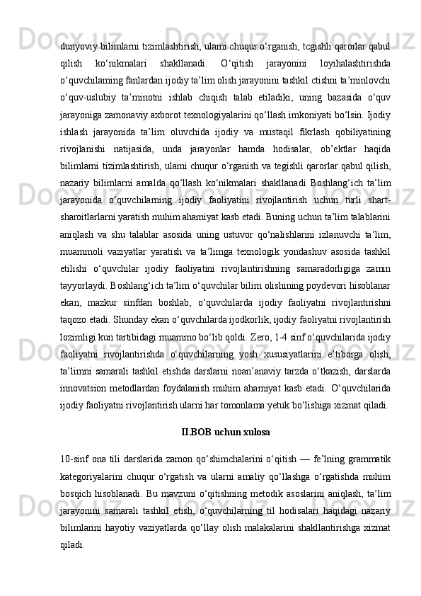 dunyoviy bilimlarni tizimlashtirish, ulami chuqur o‘rganish, tcgishli qarorlar qabul
qilish   ko‘nikmalari   shakllanadi.   O‘qitish   jarayonini   loyihalashtirishda
o‘quvchilaming fanlardan ijodiy ta’lim olish jarayonini tashkil ctishni ta’minlovchi
o‘quv-uslubiy   ta’minotni   ishlab   chiqish   talab   etiladiki,   uning   bazasida   o‘quv
jarayoniga zamonaviy axborot texnologiyalarini qo‘llash imkoniyati bo‘lsin. Ijodiy
ishlash   jarayonida   ta’lim   oluvchida   ijodiy   va   mustaqil   fikrlash   qobiliyatining
rivojlanishi   natijasida,   unda   jarayonlar   hamda   hodisalar,   ob’ektlar   haqida
bilimlarni tizimlashtirish, ulami chuqur o‘rganish va tegishli qarorlar qabul qilish,
nazariy   bilimlarni   amalda   qo‘llash   ko‘nikmalari   shakllanadi   Boshlang‘ich   ta’lim
jarayonida   o‘quvchilarning   ijodiy   faoliyatini   rivojlantirish   uchun   turli   shart-
sharoitlarlarni yaratish muhim ahamiyat kasb etadi. Buning uchun ta’lim talablarini
aniqlash   va   shu   talablar   asosida   uning   ustuvor   qo‘nalishlarini   izlanuvchi   ta’lim,
muammoli   vaziyatlar   yaratish   va   ta’limga   texnologik   yondashuv   asosida   tashkil
etilishi   o‘quvchilar   ijodiy   faoliyatini   rivojlantirishning   samaradorligiga   zamin
tayyorlaydi. Boshlang‘ich ta’lim o‘quvchilar bilim olishining poydevori hisoblanar
ekan,   mazkur   sinfdan   boshlab,   o‘quvchilarda   ijodiy   faoliyatni   rivojlantirishni
taqozo etadi. Shunday ekan o‘quvchilarda ijodkorlik, ijodiy faoliyatni rivojlantirish
lozimligi kun tartibidagi muammo bo‘lib qoldi. Zero, 1-4 sinf o‘quvchilarida ijodiy
faoliyatni   rivojlantirishda   o‘quvchilarning   yosh   xususiyatlarini   e’tiborga   olish,
ta’limni   samarali   tashkil   etishda   darslarni   noan’anaviy  tarzda   o‘tkazish,   darslarda
innovatsion  metodlardan  foydalanish  muhim  ahamiyat  kasb   etadi.  O‘quvchilarida
ijodiy faoliyatni rivojlantirish ularni har tomonlama yetuk bo‘lishiga xizmat qiladi.
II.BOB uchun xulosa
10-sinf  ona tili  darslarida zamon qo‘shimchalarini  o‘qitish — fe’lning grammatik
kategoriyalarini   chuqur   o‘rgatish   va   ularni   amaliy   qo‘llashga   o‘rgatishda   muhim
bosqich   hisoblanadi.   Bu   mavzuni   o‘qitishning   metodik   asoslarini   aniqlash,   ta’lim
jarayonini   samarali   tashkil   etish,   o‘quvchilarning   til   hodisalari   haqidagi   nazariy
bilimlarini  hayotiy vaziyatlarda qo‘llay olish malakalarini  shakllantirishga  xizmat
qiladi. 