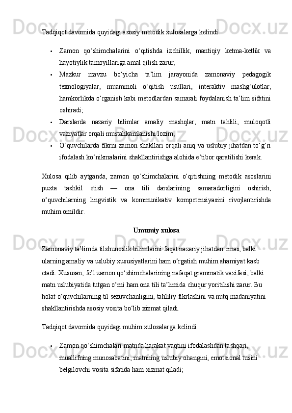 Tadqiqot davomida quyidagi asosiy metodik xulosalarga kelindi:
 Zamon   qo‘shimchalarini   o‘qitishda   izchillik,   mantiqiy   ketma-ketlik   va
hayotiylik tamoyillariga amal qilish zarur;
 Mazkur   mavzu   bo‘yicha   ta’lim   jarayonida   zamonaviy   pedagogik
texnologiyalar,   muammoli   o‘qitish   usullari,   interaktiv   mashg‘ulotlar,
hamkorlikda o‘rganish kabi metodlardan samarali foydalanish ta’lim sifatini
oshiradi;
 Darslarda   nazariy   bilimlar   amaliy   mashqlar,   matn   tahlili,   muloqotli
vaziyatlar orqali mustahkamlanishi lozim;
 O‘quvchilarda fikrni zamon shakllari orqali aniq va uslubiy jihatdan to‘g‘ri
ifodalash ko‘nikmalarini shakllantirishga alohida e’tibor qaratilishi kerak.
Xulosa   qilib   aytganda,   zamon   qo‘shimchalarini   o‘qitishning   metodik   asoslarini
puxta   tashkil   etish   —   ona   tili   darslarining   samaradorligini   oshirish,
o‘quvchilarning   lingvistik   va   kommunikativ   kompetensiyasini   rivojlantirishda
muhim omildir.
Umumiy xulosa
Zamonaviy ta’limda tilshunoslik bilimlarini faqat nazariy jihatdan emas, balki 
ularning amaliy va uslubiy xususiyatlarini ham o‘rgatish muhim ahamiyat kasb 
etadi. Xususan, fe’l zamon qo‘shimchalarining nafaqat grammatik vazifasi, balki 
matn uslubiyatida tutgan o‘rni ham ona tili ta’limida chuqur yoritilishi zarur. Bu 
holat o‘quvchilarning til sezuvchanligini, tahliliy fikrlashini va nutq madaniyatini 
shakllantirishda asosiy vosita bo‘lib xizmat qiladi.
Tadqiqot davomida quyidagi muhim xulosalarga kelindi:
 Zamon qo‘shimchalari matnda harakat vaqtini ifodalashdan tashqari, 
muallifning munosabatini, matnning uslubiy ohangini, emotsional tusini 
belgilovchi vosita sifatida ham xizmat qiladi; 