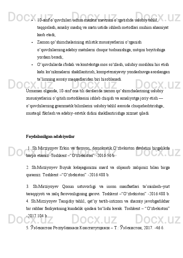  10-sinf o‘quvchilari uchun mazkur mavzuni o‘rgatishda uslubiy tahlil, 
taqqoslash, amaliy mashq va matn ustida ishlash metodlari muhim ahamiyat 
kasb etadi;
 Zamon qo‘shimchalarining stilistik xususiyatlarini o‘rganish 
o‘quvchilarning adabiy matnlarni chuqur tushunishiga, nutqini boyitishiga 
yordam beradi;
 O‘quvchilarda ifodali va kontekstga mos so‘zlash, uslubiy moslikni his etish
kabi ko‘nikmalarni shakllantirish, kompetensiyaviy yondashuvga asoslangan
ta’limning asosiy maqsadlaridan biri hisoblanadi.
Umuman olganda, 10-sinf ona tili darslarida zamon qo‘shimchalarining uslubiy 
xususiyatlarini o‘qitish metodikasini ishlab chiqish va amaliyotga joriy etish — 
o‘quvchilarning grammatik bilimlarini uslubiy tahlil asosida chuqurlashtirishga, 
mustaqil fikrlash va adabiy-estetik didini shakllantirishga xizmat qiladi.
Foydalanilgan adabiyotlar
  1. Sh.Mirziyoyev Erkin va farovon, demokratik O‘zbekiston davlatini  birgalikda
barpo etamiz. Toshkent –“O‘zbekiston” -2016.56 b. 
2.   Sh.Mirziyoyev   Buyuk   kelajagimizni   mard   va   olijanob   xalqimiz   bilan   birga
quramiz. Toshkent –“O‘zbekiston” -2016.488 b. 
3.   Sh.Mirziyoyev   Qonun   ustuvorligi   va   inson   manfaatlari   ta’minlash–yurt
taraqqiyoti va xalq farovonligining garovi. Toshkent –“O‘zbekiston” -2016.488 b.
4.   Sh.Mirziyoyev   Tanqidiy   tahlil,   qat’iy   tartib-intizom   va   shaxsiy   javobgarlikhar
bir rahbar faoliyatining kundalik qoidasi bo‘lishi kerak. Toshkent – “O‘zbekiston”
-2017.104 b. 
5. Ўзбекистон Республикаси Конститутцияси – Т.: Ўзбекистон, 2017. -46 б.  