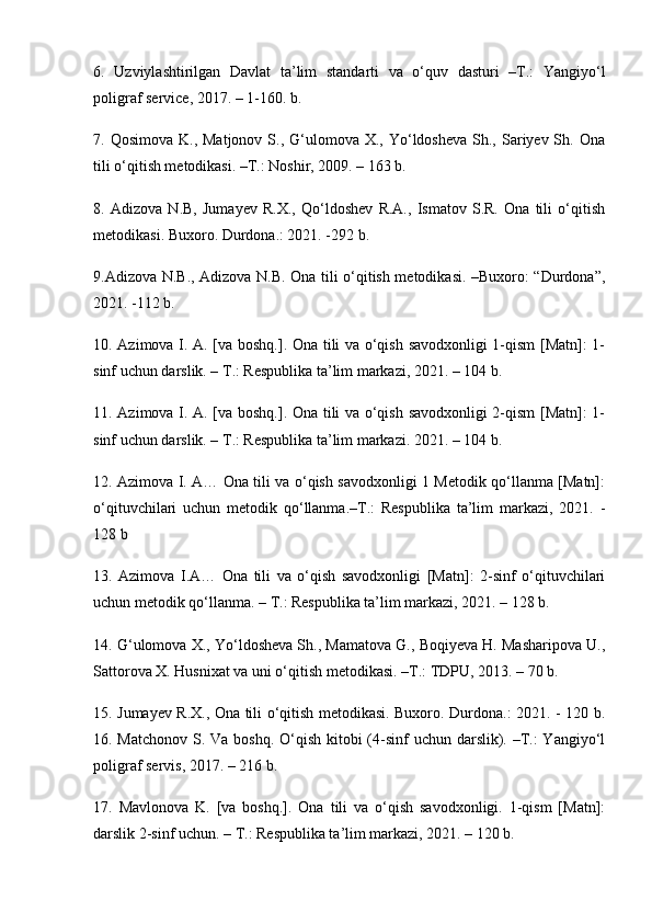 6.   Uzviylashtirilgan   Davlat   ta’lim   standarti   va   o‘quv   dasturi   –T.:   Yangiyo‘l
poligraf service, 2017. – 1-160. b. 
7. Qosimova  K.,  Matjonov  S., G‘ulomova X.,  Yo‘ldosheva  Sh., Sariyev Sh.  Ona
tili o‘qitish metodikasi. –T.: Noshir, 2009. – 163 b. 
8.   Adizova   N.B,   Jumayev   R.X.,   Qo‘ldoshev   R.A.,   Ismatov   S.R.   Ona   tili   o‘qitish
metodikasi. Buxoro. Durdona.: 2021. -292 b. 
9.Adizova N.B., Adizova N.B. Ona tili o‘qitish metodikasi. –Buxoro: “Durdona”,
2021. -112 b. 
10. Azimova I. A. [va boshq.]. Ona tili va o‘qish savodxonligi 1-qism [Matn]: 1-
sinf uchun darslik. – T.: Respublika ta’lim markazi, 2021. – 104 b. 
11. Azimova I. A. [va boshq.]. Ona tili va o‘qish savodxonligi 2-qism [Matn]: 1-
sinf uchun darslik. – T.: Respublika ta’lim markazi. 2021. – 104 b. 
12. Azimova I. A… Ona tili va o‘qish savodxonligi 1 Metodik qo‘llanma [Matn]:
o‘qituvchilari   uchun   metodik   qo‘llanma.–T.:   Respublika   ta’lim   markazi,   2021.   -
128 b 
13.   Azimova   I.A…   Ona   tili   va   o‘qish   savodxonligi   [Matn]:   2-sinf   o‘qituvchilari
uchun metodik qo‘llanma. – T.: Respublika ta’lim markazi, 2021. – 128 b. 
14. G‘ulomova X., Yo‘ldosheva Sh., Mamatova G., Boqiyeva H. Masharipova U.,
Sattorova X. Husnixat va uni o‘qitish metodikasi. –T.: TDPU, 2013. – 70 b. 
15. Jumayev R.X., Ona tili o‘qitish metodikasi. Buxoro. Durdona.: 2021. - 120 b.
16. Matchonov  S. Va boshq. O‘qish kitobi (4-sinf uchun darslik). –T.:  Yangiyo‘l
poligraf servis, 2017. – 216 b. 
17.   Mavlonova   K.   [va   boshq.].   Ona   tili   va   o‘qish   savodxonligi.   1-qism   [Matn]:
darslik 2-sinf uchun. – T.: Respublika ta’lim markazi, 2021. – 120 b.  