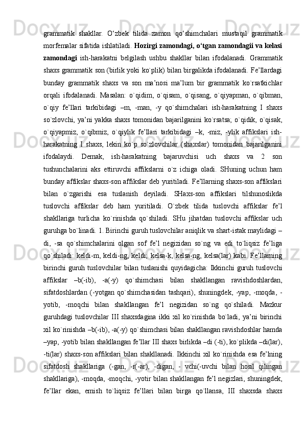 grammatik   shakllar.   O‘zbek   tilida   zamon   qo‘shimchalari   mustaqil   grammatik
morfemalar sifatida ishlatiladi.  Hozirgi zamondagi, o‘tgan zamondagii va kelasi
zamondagi   ish-harakatni   belgilash   ushbu   shakllar   bilan   ifodalanadi.   Grammatik
shaxs grammatik son (birlik yoki ko`plik) bilan birgalikda ifodalanadi. Fe’llardagi
bunday   grammatik   shaxs   va   son   ma’nosi   ma’lum   bir   grammatik   ko`rsatkichlar
orqali   ifodalanadi.   Masalan:   o`qidim,   o`qisam,   o`qisang,   o`qiyapman,   o`qibman,
o`qiy   fe’llari   tarkibidagi   –m,   -man,   -y   qo`shimchalari   ish-harakatning   I   shaxs
so`zlovchi, ya’ni  yakka shaxs tomonidan bajarilganini  ko`rsatsa;  o`qidik, o`qisak,
o`qiyapmiz,   o`qibmiz,   o`qiylik   fe’llari   tarkibidagi   –k,   -miz,   -ylik   affikslari   ish-
harakatning   I   shaxs,   lekin   ko`p   so`zlovchilar   (shaxslar)   tomonidan   bajarilganini
ifodalaydi.   Demak,   ish-harakatning   bajaruvchisi   uch   shaxs   va   2   son
tushunchalarini   aks   ettiruvchi   affikslarni   o`z   ichiga   oladi.   SHuning   uchun   ham
bunday affikslar shaxs-son affikslar deb yuritiladi. Fe’llarning shaxs-son affikslari
bilan   o`zgarishi   esa   tuslanish   deyiladi.   SHaxs-son   affikslari   tilshunoslikda
tuslovchi   affikslar   deb   ham   yuritiladi.   O`zbek   tilida   tuslovchi   affikslar   fe’l
shakllariga   turlicha   ko`rinishda   qo`shiladi.   SHu   jihatdan   tuslovchi   affikslar   uch
guruhga bo`linadi. 1. Birinchi guruh tuslovchilar aniqlik va shart-istak maylidagi –
di,   -sa   qo`shimchalarini   olgan   sof   fe’l   negizidan   so`ng   va   edi   to`liqsiz   fe’liga
qo`shiladi:   keldi-m,   keldi-ng,   keldi;   kelsa-k,   kelsa-ng,   kelsa(lar)   kabi.   Fe’llarning
birinchi   guruh   tuslovchilar   bilan   tuslanishi   quyidagicha:   Ikkinchi   guruh   tuslovchi
affikslar   –b(-ib),   -a(-y)   qo`shimchasi   bilan   shakllangan   ravishdoshlardan,
sifatdoshlardan   (-yotgan   qo`shimchasidan   tashqari),   shuningdek,   -yap,   -moqda,   -
yotib,   -moqchi   bilan   shakllangan   fe’l   negizidan   so`ng   qo`shiladi.   Mazkur
guruhdagi   tuslovchilar   III   shaxsdagina   ikki   xil   ko`rinishda   bo`ladi,   ya’ni   birinchi
xil ko`rinishda –b(-ib), -a(-y) qo`shimchasi bilan shakllangan ravishdoshlar hamda
–yap, -yotib bilan shakllangan fe’llar III shaxs birlikda –di (-ti), ko`plikda –di(lar),
-ti(lar) shaxs-son affikslari bilan shakllanadi. Ikkinchi xil ko`rinishda esa fe’lning
sifatdosh   shakllariga   (-gan,   -r(-ar),   -digan,   -   vchi(-uvchi   bilan   hosil   qilingan
shakllariga), -moqda, -moqchi, -yotir bilan shakllangan fe’l negizlari, shuningdek,
fe’llar   ekan,   emish   to`liqsiz   fe’llari   bilan   birga   qo`llansa,   III   shaxsda   shaxs 
