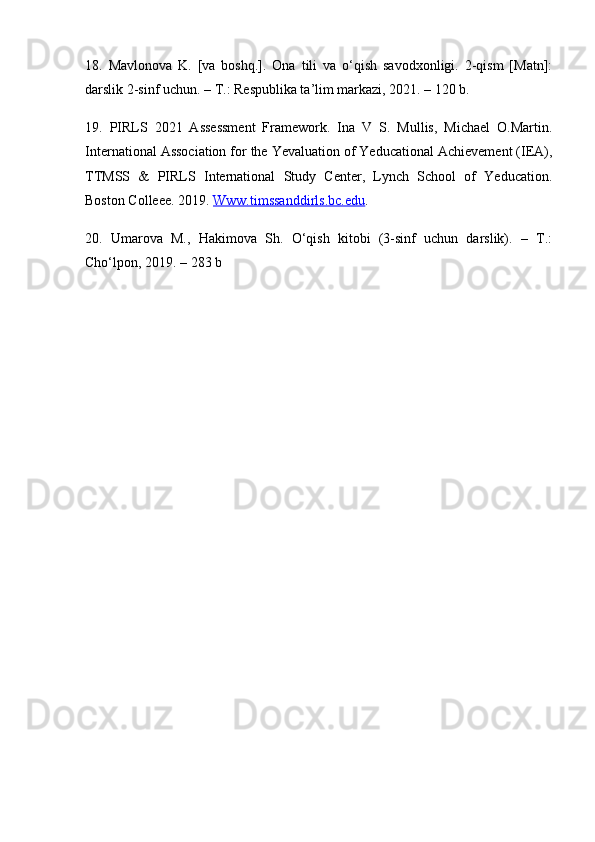18.   Mavlonova   K.   [va   boshq.].   Ona   tili   va   o‘qish   savodxonligi.   2-qism   [Matn]:
darslik 2-sinf uchun. – T.: Respublika ta’lim markazi, 2021. – 120 b. 
19.   PIRLS   2021   Assessment   Framework.   Ina   V   S.   Mullis,   Michael   O.Martin.
International Association for the Yevaluation of Yeducational Achievement (IEA),
TTMSS   &   PIRLS   International   Study   Center,   Lynch   School   of   Yeducation.
Boston Colleee. 2019.  Www.timssanddirls.bc.edu . 
20.   Umarova   M.,   Hakimova   Sh.   O‘qish   kitobi   (3-sinf   uchun   darslik).   –   T.:
Cho‘lpon, 2019. – 283 b 