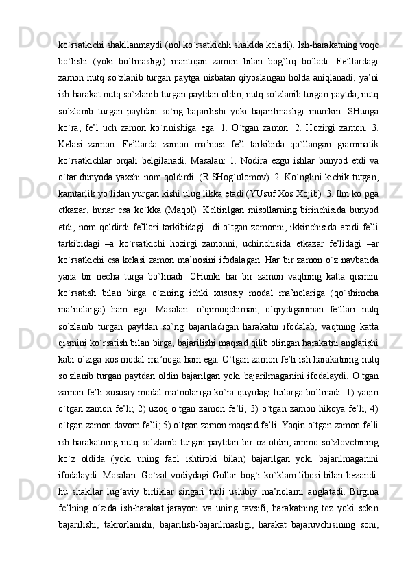 ko`rsatkichi shakllanmaydi (nol ko`rsatkichli shaklda keladi). Ish-harakatning voqe
bo`lishi   (yoki   bo`lmasligi)   mantiqan   zamon   bilan   bog`liq   bo`ladi.   Fe’llardagi
zamon  nutq  so`zlanib  turgan  paytga  nisbatan   qiyoslangan  holda   aniqlanadi,  ya’ni
ish-harakat nutq so`zlanib turgan paytdan oldin, nutq so`zlanib turgan paytda, nutq
so`zlanib   turgan   paytdan   so`ng   bajarilishi   yoki   bajarilmasligi   mumkin.   SHunga
ko`ra,   fe’l   uch   zamon   ko`rinishiga   ega:   1.   O`tgan   zamon.   2.   Hozirgi   zamon.   3.
Kelasi   zamon.   Fe’llarda   zamon   ma’nosi   fe’l   tarkibida   qo`llangan   grammatik
ko`rsatkichlar   orqali   belgilanadi.   Masalan:   1.   Nodira   ezgu   ishlar   bunyod   etdi   va
o`tar dunyoda yaxshi nom qoldirdi. (R.SHog`ulomov). 2. Ko`nglini kichik tutgan,
kamtarlik yo`lidan yurgan kishi ulug`likka etadi (YUsuf Xos Xojib). 3. Ilm ko`pga
etkazar,   hunar   esa   ko`kka   (Maqol).   Keltirilgan   misollarning   birinchisida   bunyod
etdi,  nom   qoldirdi   fe’llari   tarkibidagi   –di   o`tgan   zamonni,  ikkinchisida   etadi   fe’li
tarkibidagi   –a   ko`rsatkichi   hozirgi   zamonni,   uchinchisida   etkazar   fe’lidagi   –ar
ko`rsatkichi  esa kelasi  zamon ma’nosini  ifodalagan. Har  bir zamon o`z navbatida
yana   bir   necha   turga   bo`linadi.   CHunki   har   bir   zamon   vaqtning   katta   qismini
ko`rsatish   bilan   birga   o`zining   ichki   xususiy   modal   ma’nolariga   (qo`shimcha
ma’nolarga)   ham   ega.   Masalan:   o`qimoqchiman,   o`qiydiganman   fe’llari   nutq
so`zlanib   turgan   paytdan   so`ng   bajariladigan   harakatni   ifodalab,   vaqtning   katta
qismini ko`rsatish bilan birga, bajarilishi maqsad qilib olingan harakatni anglatishi
kabi o`ziga xos modal ma’noga ham ega. O`tgan zamon fe’li ish-harakatning nutq
so`zlanib  turgan  paytdan oldin  bajarilgan  yoki   bajarilmaganini   ifodalaydi.  O`tgan
zamon fe’li xususiy modal ma’nolariga ko`ra quyidagi turlarga bo`linadi: 1) yaqin
o`tgan   zamon   fe’li;   2)   uzoq   o`tgan   zamon   fe’li;   3)   o`tgan   zamon   hikoya   fe’li;   4)
o`tgan zamon davom fe’li; 5) o`tgan zamon maqsad fe’li. Yaqin o`tgan zamon fe’li
ish-harakatning  nutq  so`zlanib  turgan   paytdan  bir  oz  oldin,  ammo  so`zlovchining
ko`z   oldida   (yoki   uning   faol   ishtiroki   bilan)   bajarilgan   yoki   bajarilmaganini
ifodalaydi. Masalan:  Go`zal  vodiydagi  Gullar  bog`i  ko`klam  libosi  bilan bezandi.
hu   shakllar   lug aviy   birliklar   singari   turli   uslubiy   ma’nolarni   anglatadi.   Birginaʻ
fe’lning   o zida   ish-harakat   jarayoni   va   uning   tavsifi,   harakatning   tez   yoki   sekin	
ʻ
bajarilishi,   takrorlanishi,   bajarilish-bajarilmasligi,   harakat   bajaruvchisining   soni, 