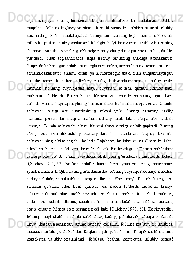 bajarilish   payti   kabi   qator   semantik   grammatik   ottenkalar   ifodalanadi.   Ushbu
maqolada   fe lning   lug aviy   va   sintaktik   shakl   yasovchi   qo shimchalarini   uslubiyʻ ʻ ʻ
xoslanishiga   ko ra   annotatsiyalash   tamoyillari,   ularning   teglar   tizimi,   o zbek   tili	
ʻ ʻ
milliy korpusida uslubiy xoslanganlik belgisi bo yicha avtomatik ishlov berishning	
ʻ
ahamiyati va uslubiy xoslanganlik belgisi bo yicha qidiruv parametrlari haqida fikr	
ʻ
yuritiladi.   bilan   teglashtirishda   faqat   lisoniy   birlikning   shakliga   asoslanamiz.
Yuqorida ko rsatilgan holatni ham teglash mumkin, ammo buning uchun korpusda	
ʻ
semantik analizator  ishlashi  kerak:  ya ni morfologik shakl  bilan aniqlanmaydigan	
ʻ
birliklar   semantik   analizator   funksiyasi   ishga   tushganda   avtomatik   tahlil   qilinishi
mumkin.   Fe lning   buyruq-istak   mayli   buyurish,   so rash,   qistash,   iltimos   kabi	
ʻ ʻ
ma nolarni   bildiradi.   Bu   ma nolar   ikkinchi   va   uchinchi   shaxslarga   qaratilgan	
ʻ ʻ
bo ladi.  Ammo buyruq maylining  birinchi   shaxs  ko rinishi  mavjud  emas.  Chunki
ʻ ʻ
so zlovchi   o ziga   o zi   buyurishining   imkoni   yo q.   Shunga   qaramay,   badiiy
ʻ ʻ ʻ ʻ
asarlarda   personajlar   nutqida   ma lum   uslubiy   talab   bilan   o ziga   o zi   undash	
ʻ ʻ ʻ
uchraydi. Bunda so zlovchi  o zini  ikkinchi shaxs  o rniga qo yib gapiradi. Buning	
ʻ ʻ ʻ ʻ
o ziga   xos   semantik-uslubiy   xususiyatlari   bor.   Jumladan,   buyruq   bevosita	
ʻ
so zlovchining   o ziga   tegishli   bo ladi:   Rajabboy,   bu   ishni   qiling   (“men   bu   ishni
ʻ ʻ ʻ
qilay”   ma nosida,   so zlovchi   birinchi   shaxs).   Bu   tarzdagi   qo llanish   so zlashuv	
ʻ ʻ ʻ ʻ
uslubiga   xos   bo lib,   o zini   ovsarlikka   olish   yoki   g ururlanish   ma nosida   keladi	
ʻ ʻ ʻ ʻ
[Qilichev   1992,   62].   Bu   kabi   holatlar   haqida   ham   aynan   yuqoridagi   muammoni
aytish mumkin. E.Qilichevning ta kidlashicha, fe lning buyruq-istak mayl shakllari	
ʻ ʻ
badiiy   uslubda,   publitsistikada   keng   qo llanadi.   Shart   mayli   fe l   o zaklariga   -sa	
ʻ ʻ ʻ
affiksini   qo shish   bilan   hosil   qilinadi.   -sa   shaklli   fe llarda   modallik,   hissiy-	
ʻ ʻ
ta sirchanlik   ma nolari   kuchli   seziladi.   -sa   shakli   orqali   nafaqat   shart   ma nosi,	
ʻ ʻ ʻ
balki   orzu,   xohish,   iltimos,   sabab   ma nolari   ham   ifodalanadi:   ishlasa,   borsam,	
ʻ
borib kelsang. Menga so z bersangiz edi  kabi [Qilichev 1992, 62]. Ko rinyaptiki,	
ʻ ʻ
fe lning   mayl   shakllari   ichida   so zlashuv,   badiiy,   publitsistik   uslubga   xoslanish	
ʻ ʻ
ilmiy   jihatdan   asoslangan,   ammo   bunday   xoslanish   fe lning   ma lum   bir   uslubida	
ʻ ʻ
maxsus   morfologik   shakl   bilan   farqlanmaydi,   ya ni   bir   morfologik   shakl   ma lum	
ʻ ʻ
kontekstda   uslubiy   xoslanishni   ifodalasa,   boshqa   kontekstda   uslubiy   betaraf 