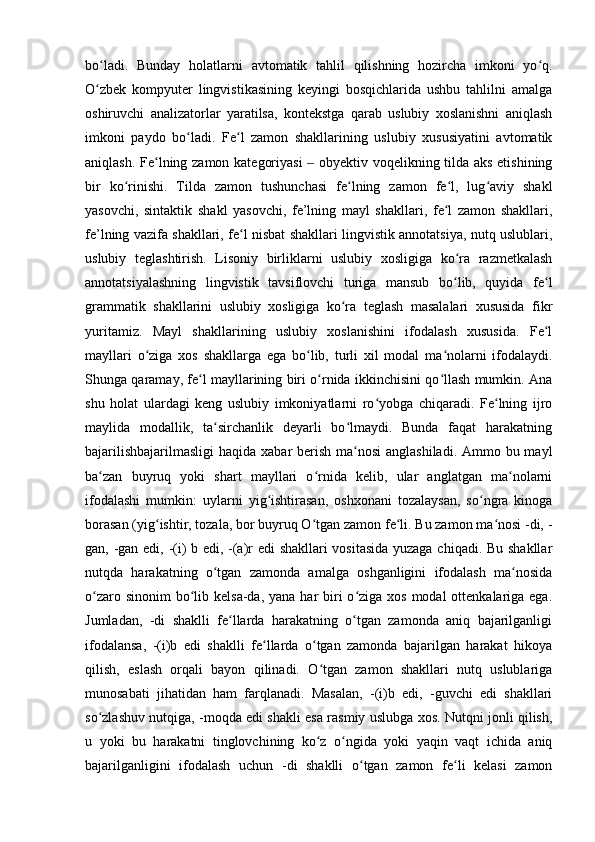 bo ladi.   Bunday   holatlarni   avtomatik   tahlil   qilishning   hozircha   imkoni   yo q.ʻ ʻ
O zbek   kompyuter   lingvistikasining   keyingi   bosqichlarida   ushbu   tahlilni   amalga
ʻ
oshiruvchi   analizatorlar   yaratilsa,   kontekstga   qarab   uslubiy   xoslanishni   aniqlash
imkoni   paydo   bo ladi.   Fe l   zamon   shakllarining   uslubiy   xususiyatini   avtomatik	
ʻ ʻ
aniqlash. Fe lning zamon kategoriyasi    obyektiv voqelikning tilda aks etishining	
ʻ ‒
bir   ko rinishi.   Tilda   zamon   tushunchasi   fe lning   zamon   fe l,   lug aviy   shakl	
ʻ ʻ ʻ ʻ
yasovchi,   sintaktik   shakl   yasovchi,   fe’lning   mayl   shakllari,   fe l   zamon   shakllari,	
ʻ
fe’lning vazifa shakllari, fe l nisbat shakllari lingvistik annotatsiya, nutq uslublari,	
ʻ
uslubiy   teglashtirish.   Lisoniy   birliklarni   uslubiy   xosligiga   ko ra   razmetkalash	
ʻ
annotatsiyalashning   lingvistik   tavsiflovchi   turiga   mansub   bo lib,   quyida   fe l
ʻ ʻ
grammatik   shakllarini   uslubiy   xosligiga   ko ra   teglash   masalalari   xususida   fikr	
ʻ
yuritamiz.   Mayl   shakllarining   uslubiy   xoslanishini   ifodalash   xususida.   Fe l	
ʻ
mayllari   o ziga   xos   shakllarga   ega   bo lib,   turli   xil   modal   ma nolarni   ifodalaydi.	
ʻ ʻ ʻ
Shunga qaramay, fe l mayllarining biri o rnida ikkinchisini qo llash mumkin. Ana	
ʻ ʻ ʻ
shu   holat   ulardagi   keng   uslubiy   imkoniyatlarni   ro yobga   chiqaradi.   Fe lning   ijro	
ʻ ʻ
maylida   modallik,   ta sirchanlik   deyarli   bo lmaydi.   Bunda   faqat   harakatning	
ʻ ʻ
bajarilishbajarilmasligi  haqida xabar  berish ma nosi  anglashiladi. Ammo bu mayl	
ʻ
ba zan   buyruq   yoki   shart   mayllari   o rnida   kelib,   ular   anglatgan   ma nolarni	
ʻ ʻ ʻ
ifodalashi   mumkin:   uylarni   yig ishtirasan,   oshxonani   tozalaysan,   so ngra   kinoga	
ʻ ʻ
borasan (yig ishtir, tozala, bor buyruq O tgan zamon fe li. Bu zamon ma nosi -di, -	
ʻ ʻ ʻ ʻ
gan, -gan edi, -(i) b edi, -(a)r edi shakllari vositasida yuzaga chiqadi. Bu shakllar
nutqda   harakatning   o tgan   zamonda   amalga   oshganligini   ifodalash   ma nosida	
ʻ ʻ
o zaro sinonim  bo lib kelsa-da, yana  har  biri  o ziga xos modal  ottenkalariga ega.	
ʻ ʻ ʻ
Jumladan,   -di   shaklli   fe llarda   harakatning   o tgan   zamonda   aniq   bajarilganligi	
ʻ ʻ
ifodalansa,   -(i)b   edi   shaklli   fe llarda   o tgan   zamonda   bajarilgan   harakat   hikoya	
ʻ ʻ
qilish,   eslash   orqali   bayon   qilinadi.   O tgan   zamon   shakllari   nutq   uslublariga	
ʻ
munosabati   jihatidan   ham   farqlanadi.   Masalan,   -(i)b   edi,   -guvchi   edi   shakllari
so zlashuv nutqiga, -moqda edi shakli esa rasmiy uslubga xos. Nutqni jonli qilish,	
ʻ
u   yoki   bu   harakatni   tinglovchining   ko z   o ngida   yoki   yaqin   vaqt   ichida   aniq	
ʻ ʻ
bajarilganligini   ifodalash   uchun   -di   shaklli   o tgan   zamon   fe li   kelasi   zamon	
ʻ ʻ 