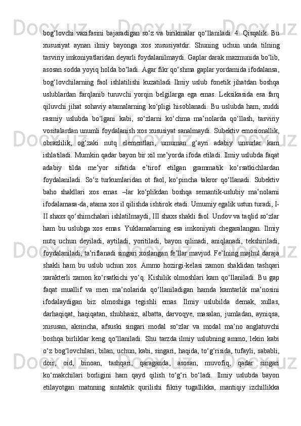 bog‘lovchi   vazifasini   bajaradigan   so‘z   va   birikmalar   qo‘llaniladi.   4.   Qisqalik.   Bu
xususiyat   aynan   ilmiy   bayonga   xos   xususiyatdir.   Shuning   uchun   unda   tilning
tasviriy imkoniyatlaridan deyarli foydalanilmaydi. Gaplar darak mazmunida bo‘lib,
asosan sodda yoyiq holda bo‘ladi. Agar fikr qo‘shma gaplar yordamida ifodalansa,
bog‘lovchilarning   faol   ishlatilishi   kuzatiladi   Ilmiy   uslub   fonetik   jihatdan   boshqa
uslublardan   farqlanib   turuvchi   yorqin   belgilarga   ega   emas.   Leksikasida   esa   farq
qiluvchi   jihat   sohaviy   atamalarning   ko‘pligi   hisoblanadi.   Bu   uslubda   ham,   xuddi
rasmiy   uslubda   bo‘lgani   kabi,   so‘zlarni   ko‘chma   ma’nolarda   qo‘llash,   tasviriy
vositalardan unumli foydalanish xos xususiyat sanalmaydi. Subektiv emosionallik,
obrazlilik,   og‘zaki   nutq   elementlari,   umuman   g‘ayri   adabiy   unsurlar   kam
ishlatiladi. Mumkin qadar bayon bir xil me’yorda ifoda etiladi. Ilmiy uslubda faqat
adabiy   tilda   me’yor   sifatida   e’tirof   etilgan   grammatik   ko‘rsatkichlardan
foydalaniladi.   So‘z   turkumlaridan   ot   faol,   ko‘pincha   takror   qo‘llanadi.   Subektiv
baho   shakllari   xos   emas.   –lar   ko‘plikdan   boshqa   semantik-uslubiy   ma’nolarni
ifodalamasa-da, atama xos il qilishda ishtirok etadi. Umumiy egalik ustun turadi, I-
II shaxs qo‘shimchalari ishlatilmaydi, III shaxs shakli faol. Undov va taqlid so‘zlar
ham   bu   uslubga   xos   emas.   Yuklamalarning   esa   imkoniyati   chegaralangan.   Ilmiy
nutq   uchun   deyiladi,   aytiladi,   yoritiladi,   bayon   qilinadi,   aniqlanadi,   tekshiriladi,
foydalaniladi, ta’riflanadi singari xoslangan fe’llar mavjud. Fe’lning majhul daraja
shakli   ham   bu   uslub   uchun   xos.   Ammo   hozirgi-kelasi   zamon   shaklidan   tashqari
xarakterli   zamon   ko‘rsatkichi   yo‘q.   Kishilik   olmoshlari   kam   qo‘llaniladi.   Bu   gap
faqat   muallif   va   men   ma’nolarida   qo‘llaniladigan   hamda   kamtarlik   ma’nosini
ifodalaydigan   biz   olmoshiga   tegishli   emas.   Ilmiy   uslubilda   demak,   xullas,
darhaqiqat,   haqiqatan,   shubhasiz,   albatta,   darvoqye,   masalan,   jumladan,   ayniqsa,
xususan,   aksincha,   afsuski   singari   modal   so‘zlar   va   modal   ma’no   anglatuvchi
boshqa   birliklar   keng   qo‘llaniladi.   Shu   tarzda   ilmiy   uslubning   ammo,   lekin   kabi
o‘z bog‘lovchilari, bilan, uchun, kabi, singari, haqida, to‘g‘risida, tufayli, sababli,
doir,   oid,   binoan,   tashqari,   qaraganda,   asosan,   muvofiq,   qadar   singari
ko‘makchilari   borligini   ham   qayd   qilish   to‘g‘ri   bo‘ladi.   Ilmiy   uslubda   bayon
etilayotgan   matnning   sintaktik   qurilishi   fikriy   tugallikka,   mantiqiy   izchillikka 