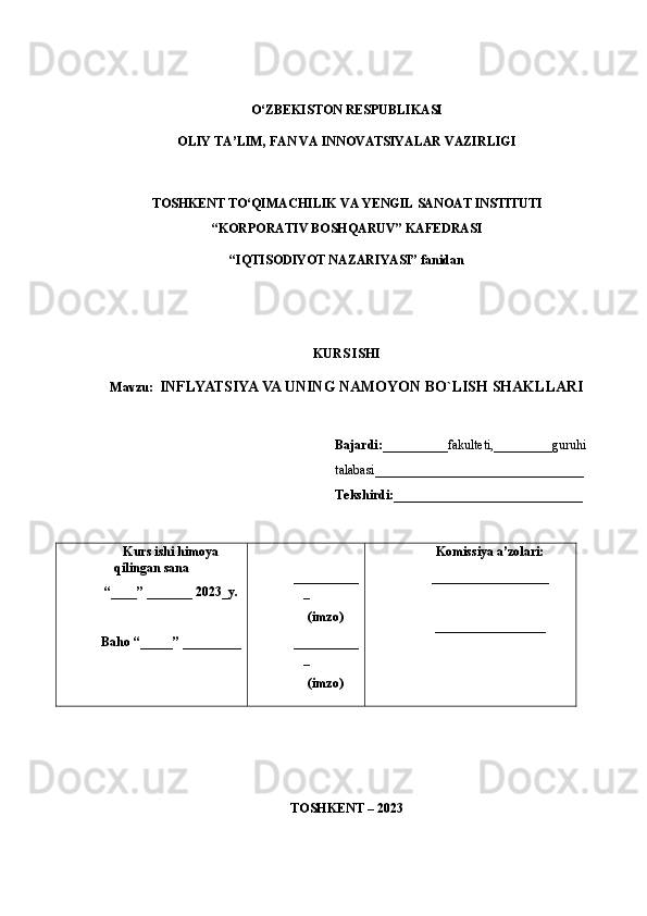 O‘ZBEKISTON RESPUBLIKASI 
OLIY TA’LIM, FAN VA INNOVATSIYALAR VAZIRLIGI
TOSHKENT  TO‘QIMACHILIK   VA  Y ENGIL   SANOAT   INSTITUTI
“ KORPORATIV  B OSHQARUV ”  KAFEDRASI
“IQTISODIYOT NAZARIYASI”  fanidan
KURS ISHI
Mavzu:   INFLYATSIYA VA UNING NAMOYON BO`LISH SHAKLLARI 
Bajardi:__________ fakulteti,_________guruhi
talabasi _____________________________ ___
Tekshirdi: _____________________________
Kurs   ishi   himoy a
qilingan   sana
“____” _______ 202 3_ y.
Baho “ _____ ”  _________ __________
_
(imzo)
__________
_
(imzo) Komissiya   a’zolari:
__________________
_________________
TOSHKENT – 202 3 