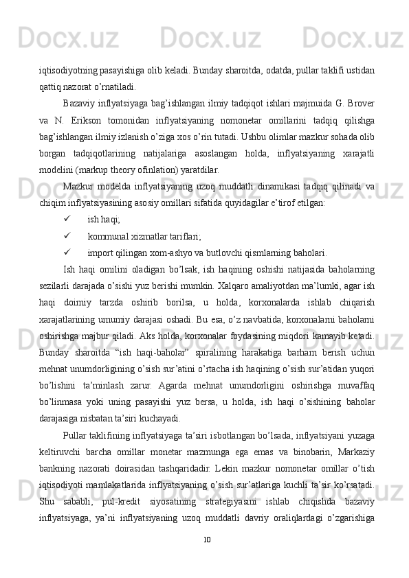 10iqtisodiyotning pasayishiga olib keladi. Bunday sharoitda, odatda, pullar taklifi ustidan
qattiq nazorat o’rnatiladi.
Bazaviy inflyatsiyaga bag’ishlangan ilmiy tadqiqot ishlari majmuida G. Brover
va   N.   Erikson   tomonidan   inflyatsiyaning   nomonetar   omillarini   tadqiq   qilishga
bag’ishlangan ilmiy izlanish o’ziga xos o’rin tutadi. Ushbu olimlar mazkur sohada olib
borgan   tadqiqotlarining   natijalariga   asoslangan   holda,   inflyatsiyaning   xarajatli
modelini (markup theory ofinlation) yaratdilar.
Mazkur   modelda   inflyatsiyaning   uzoq   muddatli   dinamikasi   tadqiq   qilinadi   va
chiqim inflyatsiyasining asosiy omillari sifatida quyidagilar e’tirof etilgan:
 ish haqi;
 kommunal xizmatlar tariflari;
 import qilingan xom-ashyo va butlovchi qismlarning baholari.
Ish   haqi   omilini   oladigan   bo’lsak,   ish   haqining   oshishi   natijasida   baholarning
sezilarli darajada o’sishi yuz berishi mumkin. Xalqaro amaliyotdan ma’lumki, agar ish
haqi   doimiy   tarzda   oshirib   borilsa,   u   holda,   korxonalarda   ishlab   chiqarish
xarajatlarining umumiy darajasi oshadi. Bu esa, o’z navbatida, korxonalarni baholarni
oshirishga majbur qiladi. Aks holda, korxonalar foydasining miqdori kamayib ketadi.
Bunday   sharoitda   “ish   haqi-baholar”   spiralining   harakatiga   barham   berish   uchun
mehnat unumdorligining o’sish sur’atini o’rtacha ish haqining o’sish sur’atidan yuqori
bo’lishini   ta’minlash   zarur.   Agarda   mehnat   unumdorligini   oshirishga   muvaffaq
bo’linmasa   yoki   uning   pasayishi   yuz   bersa,   u   holda,   ish   haqi   o’sishining   baholar
darajasiga nisbatan ta’siri kuchayadi.
Pullar taklifining inflyatsiyaga ta’siri isbotlangan bo’lsada, inflyatsiyani yuzaga
keltiruvchi   barcha   omillar   monetar   mazmunga   ega   emas   va   binobarin,   Markaziy
bankning   nazorati   doirasidan   tashqaridadir.   Lekin   mazkur   nomonetar   omillar   o’tish
iqtisodiyoti  mamlakatlarida  inflyatsiyaning  o’sish  sur’atlariga  kuchli  ta’sir   ko’rsatadi.
Shu   sababli,   pul-kredit   siyosatining   strategiyasini   ishlab   chiqishda   bazaviy
inflyatsiyaga,   ya’ni   inflyatsiyaning   uzoq   muddatli   davriy   oraliqlardagi   o’zgarishiga