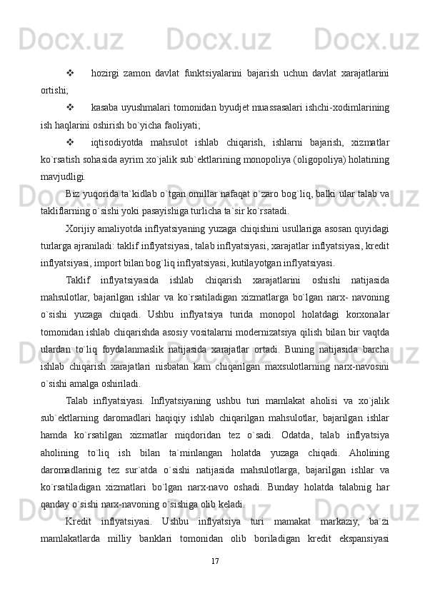 17 hozirgi   zamon   davlat   funktsiyalarini   bajarish   uchun   davlat   xarajatlarini
ortishi;
 kasaba uyushmalari tomonidan byudjet muassasalari ishchi-xodimlarining
ish haqlarini oshirish bo`yicha faoliyati;
 iqtisodiyotda   mahsulot   ishlab   chiqarish,   ishlarni   bajarish,   xizmatlar
ko`rsatish sohasida ayrim xo`jalik sub`ektlarining monopoliya (oligopoliya) holatining
mavjudligi.
Biz yuqorida ta`kidlab o`tgan omillar nafaqat o`zaro bog`liq, balki ular talab va
takliflarning o`sishi yoki pasayishiga turlicha ta`sir ko`rsatadi.
Xorijiy amaliyotda inflyatsiyaning yuzaga chiqishini usullariga asosan quyidagi
turlarga ajraniladi: taklif inflyatsiyasi, talab inflyatsiyasi, xarajatlar inflyatsiyasi, kredit
inflyatsiyasi, import bilan bog`liq inflyatsiyasi, kutilayotgan inflyatsiyasi.
Taklif   inflyatsiyasida   ishlab   chiqarish   xarajatlarini   oshishi   natijasida
mahsulotlar,   bajarilgan   ishlar   va   ko`rsatiladigan   xizmatlarga   bo`lgan   narx-   navoning
o`sishi   yuzaga   chiqadi.   Ushbu   inflyatsiya   turida   monopol   holatdagi   korxonalar
tomonidan ishlab chiqarishda asosiy vositalarni modernizatsiya qilish bilan bir vaqtda
ulardan   to`liq   foydalanmaslik   natijasida   xarajatlar   ortadi.   Buning   natijasida   barcha
ishlab   chiqarish   xarajatlari   nisbatan   kam   chiqarilgan   maxsulotlarning   narx-navosini
o`sishi amalga oshiriladi.
Talab   inflyatsiyasi.   Inflyatsiyaning   ushbu   turi   mamlakat   aholisi   va   xo`jalik
sub`ektlarning   daromadlari   haqiqiy   ishlab   chiqarilgan   mahsulotlar,   bajarilgan   ishlar
hamda   ko`rsatilgan   xizmatlar   miqdoridan   tez   o`sadi.   Odatda,   talab   inflyatsiya
aholining   to`liq   ish   bilan   ta`minlangan   holatda   yuzaga   chiqadi.   Aholining
daromadlarinig   tez   sur`atda   o`sishi   natijasida   mahsulotlarga,   bajarilgan   ishlar   va
ko`rsatiladigan   xizmatlari   bo`lgan   narx-navo   oshadi.   Bunday   holatda   talabnig   har
qanday o`sishi narx-navoning o`sishiga olib keladi.
Kredit   inflyatsiyasi.   Ushbu   inflyatsiya   turi   mamakat   markaziy,   ba`zi
mamlakatlarda   milliy   banklari   tomonidan   olib   boriladigan   kredit   ekspansiyasi