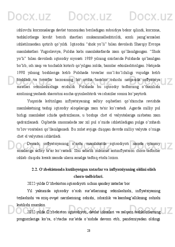 23ishlovchi korxonalarga davlat tomonidan bеriladigan subsidiya bеkor qilindi, korxona,
tashkilotlarga   krеdit   bеrish   shartlari   mukammallashtirildi,   axoli   jamg’armalari
ishlatilmasdan   qotirib   qo’yildi.   Iqtisodni   “shok   yo’li”   bilan   davolash   Sharqiy   Еvropa
mamlakatlari   Yugoslaviya,   Polsha   kabi   mamlakatlarda   xam   qo’llanilgangan.   “Shok
yo’li”   bilan   davolash   iqtisodiy   siyosati   1989   yilning   oxirlarida   Polshada   qo’lanilgan
bo’lib, ish xaqi va tinchalik kotirib qo’yilgan xolda, baxolar erkinlashtirilgan. Natijada
1990   yilning   boshlariga   kеlib   Polshada   tovarlar   mo’l-ko’lchiligi   vujudga   kеlib
boshladi   va   tovarlar   baxosining   bir   nеcha   barabor   oshishi   natijasida   inflyatsiya
suratlari   sеkinlashishiga   erishildi.   Polshada   bu   iqtisodiy   tadbirning   o’tkazilishi
axolining yashash sharoitini ancha qiyinlashtirdi va ishsizlar sonini ko’paytirdi.
Yuqorida   kеltirilgan   inflyatsiyaning   salbiy   oqibatlari   qo’shimcha   ravishda
mamlakatning   tashqi   iqtisodiy   aloqalariga   xam   ta'sir   ko’rsatadi.   Agarda   milliy   pul
birligi   mamlakat   ichida   qadrsizlansa,   u   boshqa   chеt   el   valyutalariga   nisbatan   xam
qadrsizlanadi.   Oqibatda   muomalada   xar   xil   pul   o’rnida   ishlatiladigan   pulga   o’xshash
to’lov vositalari qo’llanilganadi. Bu xolat avjiga chiqqan davrda milliy valyuta o’rniga
chеt el valyutasi ishlatiladi.
Dеmak,   inflyatsiyaning   o’sishi   mamlakatda   iqtisodiyoti   xamda   ijtimoiy
soxalariga salbiy ta'sir ko’rsatadi. Shu sababli xukumat antiinflyatsion chora-tadbirlar
ishlab chiqishi kеrak xamda ularni amalga tadbiq etishi lozim.
2.2. O`zbekistonda kutilayotgan xatarlar va inflyatsiyaning oldini olish
chora-tadbirlari.
2022-yilda O zbekiston iqtisodiyoti uchun qanday xatarlar borʻ
Yil   yakunida   iqtisodiy   o sish   sur atlarining   sekinlashishi,   inflyatsiyaning	
ʻ ʼ
tezlashishi   va   oziq-ovqat   narxlarining   oshishi,   ishsizlik   va   kambag allikning   oshishi	
ʻ
kutilishi mumkin.
2022-yilda O zbekiston iqtisodiyoti, davlat idoralari  va	
ʻ   xalqaro tashkilotlarning
prognozlariga   ko ra,   o rtacha   sur atda   o sishda   davom   etib,   pandemiyadan   oldingi	
ʻ ʻ ʼ ʻ