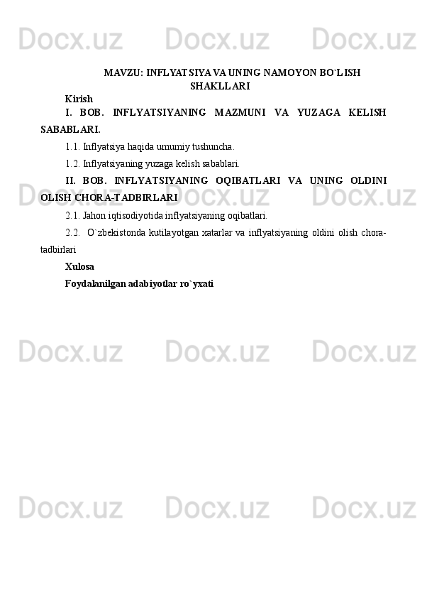 MAVZU: INFLYATSIYA VA UNING NAMOYON BO`LISH
SHAKLLARI
Kirish 
I.   BOB.   INFLYATSIYANING   MAZMUNI   VA   YUZAGA   KELISH
SABABLARI.
1.1. Inflyatsiya haqida umumiy tushuncha.
1.2.  Inflyatsiyaning yuzaga kelish sabablari.
II.   BOB.   INFLYATSIYANING   OQIBATLARI   VA   UNING   OLDINI
OLISH CHORA-TADBIRLARI
2.1.  Jahon iqtisodiyotida inflyatsiyaning oqibatlari.
2.2.    O`zbekistonda  kutilayotgan  xatarlar   va  inflyatsiyaning   oldini   olish  chora-
tadbirlari
Xulosa 
Foydalanilgan adabiyotlar ro`yxati     