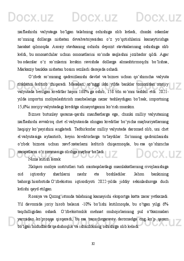32zaiflashishi   valyutaga   bo lgan   talabning   oshishiga   olib   keladi,   chunki   odamlarʻ
so mning   dollarga   nisbatan   devalvatsiyasidan   o z   yo qotishlarini   kamaytirishga	
ʻ ʻ ʻ
harakat   qilmoqda.   Asosiy   stavkaning   oshishi   depozit   stavkalarining   oshishiga   olib
keldi,   bu   omonatchilar   uchun   omonatlarini   so mda   saqlashni   jozibador   qildi.   Agar	
ʻ
bu   odamlar   o z   so mlarini   keskin   ravishda   dollarga   almashtirmoqchi   bo lishsa,	
ʻ ʻ ʻ
Markaziy bankka nisbatan bosim sezilarli darajada oshadi.
O zbek   so mining   qadrsizlanishi   davlat   va	
ʻ ʻ   biznes   uchun   qo shimcha   valyuta	ʻ
risklarini   keltirib   chiqaradi.   Masalan,   so nggi   ikki   yilda   banklar   tomonidan   xorijiy	
ʻ
valyutada  berilgan  kreditlar  hajmi   168%   ga   oshib ,  158  trln  so mni  tashkil   etdi.  2021-	
ʻ
yilda   importni   moliyalashtirish   manbalariga   nazar   tashlaydigan   bo lsak,   importning	
ʻ
15,6%i xorijiy valyutadagi kreditga olinayotganini ko rish mumkin.	
ʻ
Biznes   butunlay   qarama-qarshi   manfaatlarga   ega,   chunki   milliy   valyutaning
zaiflashishi   avvalroq   chet   el   valyutasida   olingan   kreditlar   bo yicha   majburiyatlarning	
ʻ
haqiqiy   ko payishini   anglatadi.   Tadbirkorlar   milliy   valyutada   daromad   olib,   uni   chet	
ʻ
el   valyutasiga   aylantirib,   keyin   kreditorlarga   to laydilar.   So mning   qadrsizlanishi	
ʻ ʻ
o zbek   biznesi   uchun   xavf-xatarlarni   keltirib   chiqarmoqda,   bu	
ʻ   esa   qo shimcha	ʻ
xarajatlarni o z zimmasiga olishga majbur bo ladi.	
ʻ ʻ
Nima kutish kerak
Xalqaro   moliya   institutlari   turli   mintaqalardagi   mamlakatlarning   rivojlanishiga
oid   iqtisodiy   sharhlarni   nashr   eta   boshladilar.   Jahon   bankining
bahorgi   hisobotida   O zbekiston   iqtisodiyoti   2022-yilda   jiddiy   sekinlashuvga   duch	
ʻ
kelishi qayd etilgan.
Rossiya  va   Qozog istonda talabning kamayishi  eksportga katta zarar yetkazadi.	
ʻ
Yil   davomida   joriy   hisob   balansi   -10%   bo lishi   kutilmoqda,   bu   o tgan   yilgi   6%	
ʻ ʻ
taqchilligidan   oshadi.   O zbekistonlik   mehnat   muhojirlarining   pul   o tkazmalari	
ʻ ʻ
yarmidan   ko proqqa   qisqaradi,   bu	
ʻ   esa   transchegaraviy   daromadga   eng   ko p   qaram	ʻ
bo lgan hududlarda qashshoqlik va	
ʻ   ishsizlikning oshishiga olib keladi. 