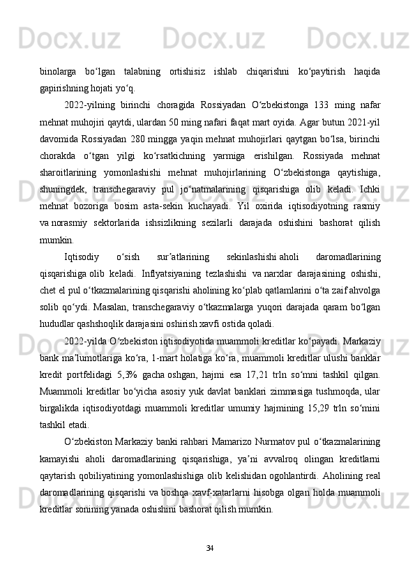 34binolarga   bo lgan   talabning   ortishisiz   ishlab   chiqarishni   ko paytirish   haqidaʻ ʻ
gapirishning hojati yo q.	
ʻ
2022-yilning   birinchi   choragida   Rossiyadan   O zbekistonga   133   ming   nafar	
ʻ
mehnat muhojiri   qaytdi , ulardan 50 ming nafari faqat mart oyida. Agar butun 2021-yil
davomida  Rossiyadan   280  mingga   yaqin  mehnat   muhojirlari   qaytgan  bo lsa,  birinchi	
ʻ
chorakda   o tgan   yilgi   ko rsatkichning   yarmiga   erishilgan.   Rossiyada   mehnat	
ʻ ʻ
sharoitlarining   yomonlashishi   mehnat   muhojirlarining   O zbekistonga   qaytishiga,	
ʻ
shuningdek,   transchegaraviy   pul   jo natmalarining   qisqarishiga   olib   keladi.   Ichki	
ʻ
mehnat   bozoriga   bosim   asta-sekin   kuchayadi.   Yil   oxirida   iqtisodiyotning   rasmiy
va   norasmiy   sektorlarida   ishsizlikning   sezilarli   darajada   oshishini   bashorat   qilish
mumkin.
Iqtisodiy   o sish   sur atlarining   sekinlashishi	
ʻ ʼ   aholi   daromadlarining
qisqarishiga   olib   keladi.   Inflyatsiyaning   tezlashishi   va   narxlar   darajasining   oshishi,
chet el   pul o tkazmalarining qisqarishi aholining ko plab qatlamlarini o ta zaif ahvolga	
ʻ ʻ ʻ
solib   qo ydi.   Masalan,   transchegaraviy   o tkazmalarga   yuqori   darajada   qaram   bo lgan	
ʻ ʻ ʻ
hududlar qashshoqlik darajasini oshirish xavfi ostida qoladi.
2022-yilda O zbekiston iqtisodiyotida	
ʻ   muammoli kreditlar ko payadi	ʻ . Markaziy
bank ma lumotlariga ko ra, 1-mart holatiga ko ra, muammoli kreditlar ulushi banklar	
ʼ ʻ ʻ
kredit   portfelidagi   5,3%   gacha   oshgan ,   hajmi   esa   17,21   trln   so mni   tashkil   qilgan.	
ʻ
Muammoli   kreditlar   bo yicha   asosiy   yuk   davlat   banklari   zimmasiga   tushmoqda,   ular	
ʻ
birgalikda   iqtisodiyotdagi   muammoli   kreditlar   umumiy   hajmining   15,29   trln   so mini	
ʻ
tashkil etadi.
O zbekiston Markaziy banki rahbari Mamarizo Nurmatov pul o tkazmalarining	
ʻ ʻ
kamayishi   aholi   daromadlarining   qisqarishiga,   ya ni   avvalroq   olingan   kreditlarni	
ʼ
qaytarish   qobiliyatining   yomonlashishiga   olib   kelishidan   ogohlantirdi .   Aholining   real
daromadlarining   qisqarishi   va   boshqa   xavf-xatarlarni   hisobga   olgan   holda   muammoli
kreditlar sonining yanada oshishini bashorat qilish mumkin.