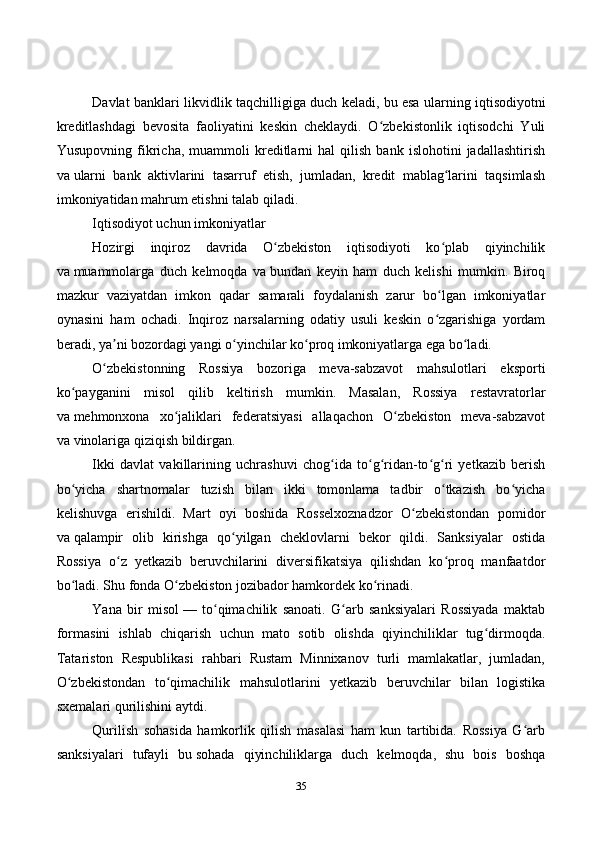 35Davlat banklari likvidlik taqchilligiga duch keladi, bu   esa ularning iqtisodiyotni
kreditlashdagi   bevosita   faoliyatini   keskin   cheklaydi.   O zbekistonlik   iqtisodchi   Yuliʻ
Yusupovning   fikricha,   muammoli   kreditlarni   hal   qilish   bank   islohotini   jadallashtirish
va   ularni   bank   aktivlarini   tasarruf   etish,   jumladan,   kredit   mablag larini   taqsimlash	
ʻ
imkoniyatidan mahrum etishni talab qiladi.
Iqtisodiyot uchun imkoniyatlar
Hozirgi   inqiroz   davrida   O zbekiston   iqtisodiyoti   ko plab   qiyinchilik	
ʻ ʻ
va   muammolarga   duch   kelmoqda   va   bundan   keyin   ham   duch   kelishi   mumkin.   Biroq
mazkur   vaziyatdan   imkon   qadar   samarali   foydalanish   zarur   bo lgan   imkoniyatlar	
ʻ
oynasini   ham   ochadi.   Inqiroz   narsalarning   odatiy   usuli   keskin   o zgarishiga   yordam
ʻ
beradi, ya ni bozordagi yangi o yinchilar ko proq imkoniyatlarga ega bo ladi.	
ʼ ʻ ʻ ʻ
O zbekistonning   Rossiya   bozoriga   meva-sabzavot   mahsulotlari   eksporti
ʻ
ko payganini   misol   qilib   keltirish   mumkin.   Masalan,   Rossiya   restavratorlar	
ʻ
va   mehmonxona   xo jaliklari   federatsiyasi   allaqachon   O zbekiston   meva-sabzavot	
ʻ ʻ
va   vinolariga qiziqish   bildirgan .
Ikki   davlat   vakillarining   uchrashuvi   chog ida   to g ridan-to g ri   yetkazib   berish	
ʻ ʻ ʻ ʻ ʻ
bo yicha   shartnomalar   tuzish   bilan   ikki   tomonlama   tadbir   o tkazish   bo yicha	
ʻ ʻ ʻ
kelishuvga   erishildi.   Mart   oyi   boshida   Rosselxoznadzor   O zbekistondan   pomidor	
ʻ
va   qalampir   olib   kirishga   qo yilgan   cheklovlarni   bekor   qildi.   Sanksiyalar   ostida	
ʻ
Rossiya   o z   yetkazib   beruvchilarini   diversifikatsiya   qilishdan   ko proq   manfaatdor	
ʻ ʻ
bo ladi. Shu fonda O zbekiston jozibador hamkordek ko rinadi.	
ʻ ʻ ʻ
Yana   bir   misol   —   to qimachilik   sanoati.   G arb   sanksiyalari   Rossiyada   maktab	
ʻ ʻ
formasini   ishlab   chiqarish   uchun   mato   sotib   olishda   qiyinchiliklar   tug dirmoqda.	
ʻ
Tatariston   Respublikasi   rahbari   Rustam   Minnixanov   turli   mamlakatlar,   jumladan,
O zbekistondan   to qimachilik   mahsulotlarini   yetkazib   beruvchilar   bilan   logistika	
ʻ ʻ
sxemalari qurilishini   aytdi .
Qurilish   sohasida   hamkorlik   qilish   masalasi   ham   kun   tartibida.   Rossiya   G arb	
ʻ
sanksiyalari   tufayli   bu   sohada   qiyinchiliklarga   duch   kelmoqda,   shu   bois   boshqa