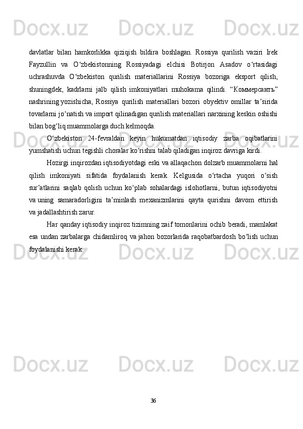 36davlatlar   bilan   hamkorlikka   qiziqish   bildira   boshlagan.   Rossiya   qurilish   vaziri   Irek
Fayzullin   va   O zbekistonning   Rossiyadagi   elchisi   Botirjon   Asadov   o rtasidagiʻ ʻ
uchrashuvda   O zbekiston   qurilish   materiallarini   Rossiya   bozoriga   eksport   qilish,
ʻ
shuningdek,   kadrlarni   jalb   qilish   imkoniyatlari   muhokama   qilindi.   “ Коммерсантъ ”
nashrining   yozishicha ,   Rossiya   qurilish   materiallari   bozori   obyektiv   omillar   ta sirida	
ʼ
tovarlarni jo natish va	
ʻ   import qilinadigan qurilish materiallari narxining keskin oshishi
bilan bog liq muammolarga duch kelmoqda.	
ʻ
O zbekiston   24-fevraldan   keyin   hukumatdan   iqtisodiy   zarba   oqibatlarini
ʻ
yumshatish uchun tegishli choralar ko rishni talab qiladigan inqiroz davriga kirdi.	
ʻ
Hozirgi inqirozdan iqtisodiyotdagi eski va   allaqachon dolzarb muammolarni hal
qilish   imkoniyati   sifatida   foydalanish   kerak.   Kelgusida   o rtacha   yuqori   o sish	
ʻ ʻ
sur atlarini   saqlab   qolish   uchun   ko plab   sohalardagi   islohotlarni,   butun   iqtisodiyotni	
ʼ ʻ
va   uning   samaradorligini   ta minlash   mexanizmlarini   qayta   qurishni   davom   ettirish	
ʼ
va   jadallashtirish zarur.
Har qanday iqtisodiy inqiroz tizimning zaif tomonlarini ochib beradi, mamlakat
esa   undan  zarbalarga  chidamliroq  va   jahon  bozorlarida  raqobatbardosh  bo lish  uchun	
ʻ
foydalanishi kerak.