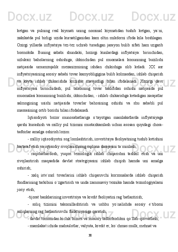 38ketgan   va   pulning   real   kiymati   uning   nominal   kiymatidan   tushib   ketgan,   ya`ni,
xakikatda   pul   birligi   uzida   kursatilganidan   kam   oltin   mikdorni   ifoda   kila   boshlagan.
Oxirgi   yillarda   inflyatsiya   tez-tez   uchrab   turadigan   jarayon   bulib   sifati   ham   uzgarib
bormokda.   Buning   sababi   shundaki,   hozirgi   kunlardagi   inflyatsiya:   birinchidan,
uzluksiz   baholarning   oshishiga;   ikkinchidan   pul   muomalasi   konunining   buzilishi
natijasida   umumxujalik   mexanizmining   ishdan   chikishiga   olib   keladi.   XX   asr
inflyatsiyasining asosiy sababi tovar kamyobligigina bulib kolmasdan, ishlab chiqarish
va   kayta   ishlab   chikarishda   krizislar   mavjudligi   bilan   ifodalanadi.   Xozirgi   davr
inflyatsiyasi   birinchidash;   pul   talabining   tovar   taklifidan   oshishi   natijasida   pul
muomalasi konunining buzilishi; ikkinchidan; - ishlab chikarishga ketadigan xarajatlar
salmogining   usishi   natijasida   tovarlar   bahosining   oshishi   va   shu   sababli   pul
massasining ortib borishi bilan ifodalanadi. 
Iqtisodiyoti   bozor   munosabatlariga   o`tayotgan   mamlakatlarda   inflyatsiyaga
qarshi  kurashish   va milliy pul   tizimini   mustaxkamlash   uchun asosan  quyidagi   chora-
tadbirlar amalga oshirish lozim: 
- milliy iqtisodiyotni sog`lomlashtirish, investitsiya faoliyatining tushib ketishini
bartaraf etish va iqtisodiy rivojlanishning oqilona darajasini ta`minlash; 
-   raqobatbardosh,   yuqori   texnologik   ishlab   chiqarishni   tashkil   etish   va   uni
rivojlantirish   maqsadida   davlat   strategiyasini   ishlab   chiqish   hamda   uni   amalga
oshirish; 
-   xalq   iste`mol   tovarlarini   ishlab   chiqaruvchi   korxonalarda   ishlab   chiqarish
fondlarining tarkibini o`zgartirish va unda zamonaviy texnika hamda texnologiyalarni
joriy etish; 
-tijorat banklarining investitsiya va kredit faoliyatini rag`batlantirish; 
-   soliq   tizimini   takomillashtirish   va   ushbu   yo`nalishda   asosiy   e`tiborni
soliqlarning rag`batlantiruvchi funktsiyasiga qaratish; 
- davlat tomonidan kichik biznes va xususiy tadbirkorlikni qo`llab-quvvatlash; 
- mamlakat ichida mahsulotlar, valyuta, kredit er, ko`chmas mulk, mehnat va