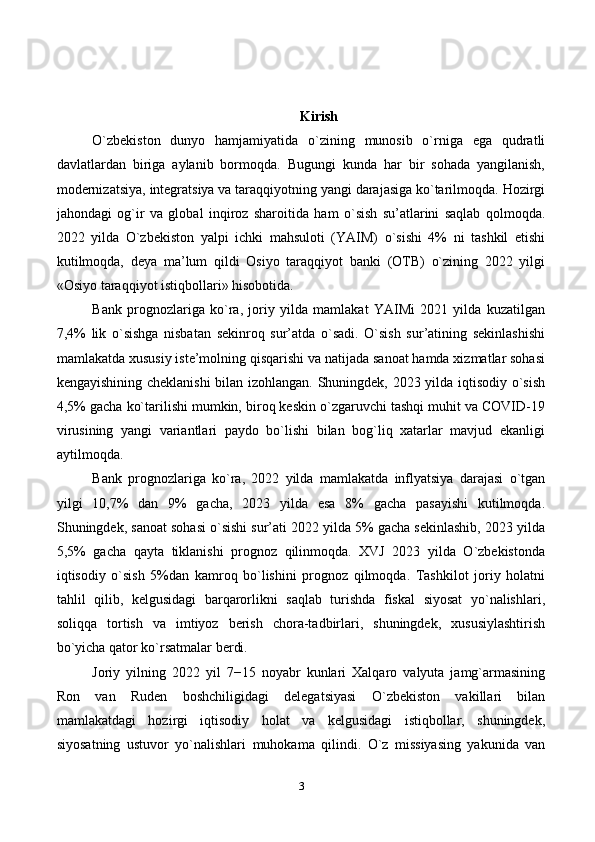 3 Kirish
O`zbekiston   dunyo   hamjamiyatida   o`zining   munosib   o`rniga   ega   qudratli
davlatlardan   biriga   aylanib   bormoqda.   Bugungi   kunda   har   bir   sohada   yangilanish,
modernizatsiya, integratsiya va taraqqiyotning yangi darajasiga ko`tarilmoqda. Hozirgi
jahondagi   og`ir   va   global   inqiroz   sharoitida   ham   o`sish   su’atlarini   saqlab   qolmoqda.
2022   yilda   O`zbekiston   yalpi   ichki   mahsuloti   (YAIM)   o`sishi   4%   ni   tashkil   etishi
kutilmoqda,   deya   ma’lum   qildi   Osiyo   taraqqiyot   banki   (OTB)   o`zining   2022   yilgi
«Osiyo taraqqiyot istiqbollari» hisobotida.
Bank   prognozlariga   ko`ra,   joriy   yilda   mamlakat   YAIMi   2021   yilda   kuzatilgan
7,4%   lik   o`sishga   nisbatan   sekinroq   sur’atda   o`sadi.   O`sish   sur’atining   sekinlashishi
mamlakatda xususiy iste’molning qisqarishi va natijada sanoat hamda xizmatlar sohasi
kengayishining cheklanishi  bilan izohlangan. Shuningdek, 2023 yilda iqtisodiy o`sish
4,5% gacha ko`tarilishi mumkin, biroq keskin o`zgaruvchi tashqi muhit va COVID-19
virusining   yangi   variantlari   paydo   bo`lishi   bilan   bog`liq   xatarlar   mavjud   ekanligi
aytilmoqda.
Bank   prognozlariga   ko`ra,   2022   yilda   mamlakatda   inflyatsiya   darajasi   o`tgan
yilgi   10,7%   dan   9%   gacha,   2023   yilda   esa   8%   gacha   pasayishi   kutilmoqda.
Shuningdek, sanoat sohasi o`sishi sur’ati 2022 yilda 5% gacha sekinlashib, 2023 yilda
5,5%   gacha   qayta   tiklanishi   prognoz   qilinmoqda.   XVJ   2023   yilda   O`zbekistonda
iqtisodiy   o`sish   5%dan   kamroq   bo`lishini   prognoz   qilmoqda.   Tashkilot   joriy   holatni
tahlil   qilib,   kelgusidagi   barqarorlikni   saqlab   turishda   fiskal   siyosat   yo`nalishlari,
soliqqa   tortish   va   imtiyoz   berish   chora-tadbirlari,   shuningdek,   xususiylashtirish
bo`yicha qator ko`rsatmalar berdi.
Joriy   yilning   2022   yil   7−15   noyabr   kunlari   Xalqaro   valyuta   jamg`armasining
Ron   van   Ruden   boshchiligidagi   delegatsiyasi   O`zbekiston   vakillari   bilan
mamlakatdagi   hozirgi   iqtisodiy   holat   va   kelgusidagi   istiqbollar,   shuningdek,
siyosatning   ustuvor   yo`nalishlari   muhokama   qilindi.   O`z   missiyasing   yakunida   van 