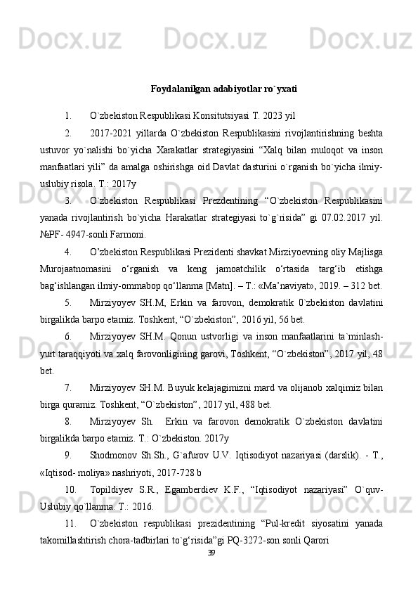 39Foydalanilgan adabiyotlar ro`yxati
1. O`zbekiston Respublikasi Konsitutsiyasi T. 2023 yil
2. 2017-2021   yillarda   O`zbekiston   Respublikasini   rivojlantirishning   beshta
ustuvor   yo`nalishi   bo`yicha   Xarakatlar   strategiyasini   “Xalq   bilan   muloqot   va   inson
manfaatlari  yili” da amalga oshirishga oid Davlat  dasturini o`rganish bo`yicha ilmiy-
uslubiy risola. T.: 2017y
3. O`zbekiston   Respublikasi   Prezdentining   “O`zbekiston   Respublikasini
yanada   rivojlantirish   bo`yicha   Harakatlar   strategiyasi   to`g`risida”   gi   07.02.2017   yil.
№PF- 4947-sonli Farmoni.
4. O’zbekiston Respublikasi Prezidenti shavkat Mirziyoevning oliy Majlisga
Murojaatnomasini   o‘rganish   va   keng   jamoatchilik   o‘rtasida   targ‘ib   etishga
bag‘ishlangan ilmiy-ommabop qo‘llanma [Matn]. – T.: «Ma’naviyat», 2019. – 312 bet.
5. Mirziyoyev   SH.M,   Erkin   va   farovon,   demokratik   0`zbekiston   davlatini
birgalikda barpo etamiz. Toshkent, “O`zbekiston”, 2016 yil, 56 bet.
6. Mirziyoyev   SH.M.   Qonun   ustvorligi   va   inson   manfaatlarini   ta`minlash-
yurt taraqqiyoti va xalq farovonligining garovi, Toshkent, “O`zbekiston”, 2017 yil, 48
bet.
7. Mirziyoyev SH.M. Buyuk kelajagimizni mard va olijanob xalqimiz bilan
birga quramiz. Toshkent, “O`zbekiston”, 2017 yil, 488 bet.
8. Mirziyoyev   Sh.     Erkin   va   farovon   demokratik   O`zbekiston   davlatini
birgalikda barpo etamiz. T.: O`zbekiston. 2017y
9. Shodmonov   Sh.Sh.,   G`afurov   U.V.   Iqtisodiyot   nazariyasi   (darslik).   -   T.,
«Iqtisod- moliya» nashriyoti, 2017-728 b
10. Topildiyev   S.R.,   Egamberdiev   K.F.,   “Iqtisodiyot   nazariyasi”   O`quv-
Uslubiy qo`llanma. T.: 2016.
11. O`zbekiston   respublikasi   prezidentining   “Pul-kredit   siyosatini   yanada
takomillashtirish chora-tadbirlari to`g‘risida”gi PQ-3272-son sonli Qarori 