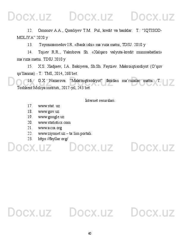 4012. Omonov   A.A.,   Qoraliyev   T.M.     Pul,   kredit   va   banklar.     T.:   “IQTISOD-
MOLIYA” 2020 y
13.  Toymuxamedov I.R. «Bank ishi» ma`ruza matni, TDIU. 2010 y
14. Tojiev   R.R.,   Yakubova   Sh.   «Xalqaro   valyuta-kredit   munosabatlari»
ma`ruza matni. TDIU.2010 y
15. X.S.   Xadjaev,   I.A.   Bakiyeva,   Sh.Sh.   Fayziev.   Makroiqtisodiyot   (O’quv
qo’llanma) - T.: TMI, 2014, 268 bet.
16. G.X.   Nazarova.   “Makroiqtisodiyot”   fanidan   ma’ruzalar   matni.   T.:
Toshkent Moliya instituti, 2017-yil, 243 bet.
Internet resurslari:
17. www.stat. uz
18. www.gov.uz
19. www.google.uz
20. www.statistics.com
21. www.acca.org
22. www.ziyonet.uz – ta`lim portali.
23. https://fayllar.org/ 