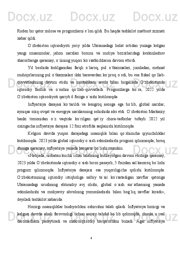 4Ruden bir qator xulosa va prognozlarni e`lon qildi. Bu haqda tashkilot matbuot xizmati
xabar qildi.
O`zbekiston   iqtisodiyoti   joriy   yilda   Ukrainadagi   holat   ortidan   yuzaga   kelgan
yangi   muammolar,   jahon   narxlari   bosimi   va   moliya   bozorlaridagi   keskinlashuv
sharoitlariga qaramay, o`zining yuqori ko`rsatkichlarini davom ettirdi.
Yil   boshida   kutilganidan   farqli   o`laroq,   pul   o`tkazmalari,   jumladan,   mehnat
muhojirlarining pul o`tkazmalari ikki baravardan ko`proq o`sdi, bu esa fiskal qo`llab-
quvvatlashning   davom   etishi   va   mustahkam   savdo   bilan   birgalikda   O`zbekistonda
iqtisodiy   faollik   va   o`sishni   qo`llab-quvvatladi.   Prognozlarga   ko`ra,   2022   yilda
O`zbekiston iqtisodiyoti qariyb 6 foizga o`sishi kutilmoqda.
Inflyatsiya   darajasi   ko`tarildi   va   kengroq   asosga   ega   bo`lib,   global   narxlar,
ayniqsa oziq-ovqat va energiya narxlarining oshishida aks etdi. O`zbekiston Markaziy
banki   tomonidan   o`z   vaqtida   ko`rilgan   qat`iy   chora-tadbirlar   tufayli   2022   yil
oxirigacha inflyatsiya darajasi 12 foiz atrofida saqlanishi kutilmoqda.
Kelgusi   davrda   yuqori   darajadagi   noaniqlik   bilan   qo`shimcha   qiyinchiliklar
kutilmoqda. 2023 yilda global iqtisodiy o`sish sekinlashishi prognoz qilinmoqda, biroq
shunga qaramay, inflyatsiya yanada barqaror bo`lishi mumkin.
«Natijada, nisbatan kuchli ichki talabning kutilayotgan davom etishiga qaramay,
2023 yilda O`zbekistonda iqtisodiy o`sish biroz pasayib, 5 foizdan sal kamroq bo`lishi
prognoz   qilinmoqda.   Inflyatsiya   darajasi   esa   yuqoriligicha   qolishi   kutilmoqda.
O`zbekistonning   iqtisodiy   istiqboliga   salbiy   ta`sir   ko`rsatadigan   xavflar   qatoriga
Ukrainadagi   urushning   ehtimoliy   avj   olishi,   global   o`sish   sur`atlarining   yanada
sekinlashishi   va   moliyaviy   ahvolning   yomonlashishi   bilan   bog`liq   xavflar   kiradi»,
deyiladi tashkilot xabarida.
Hozirgi   noaniqliklar   hushyorlikni   oshirishni   talab   qiladi.   Inflyatsiya   hozirgi   va
kelgusi   davrda   aholi   farovonligi   uchun   asosiy   tahdid   bo`lib   qolmoqda,   chunki   u   real
daromadlarni   pasaytiradi   va   makroiqtisodiy   barqarorlikni   buzadi.   Agar   inflyatsiya 