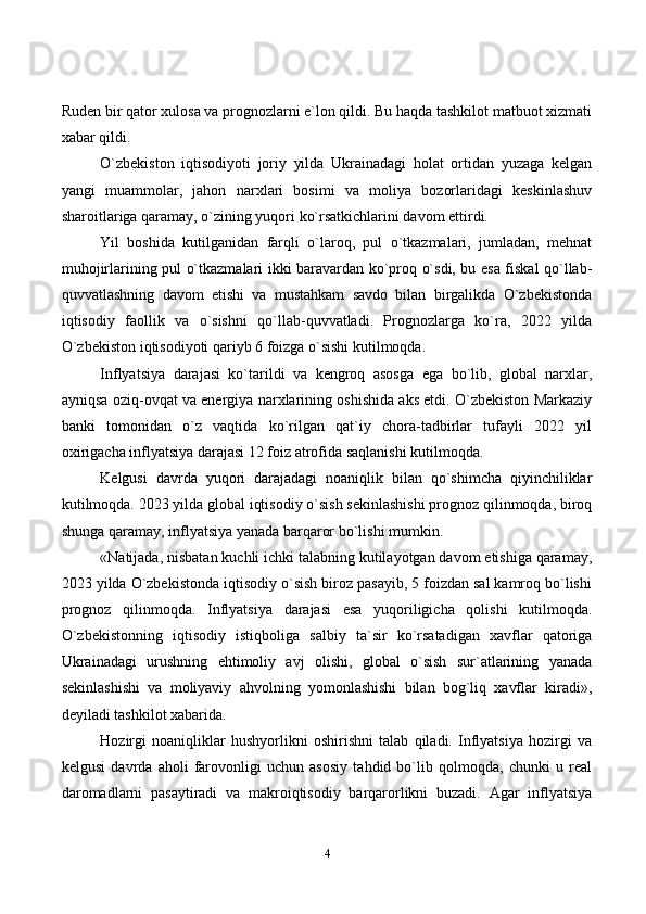 4Ruden bir qator xulosa va prognozlarni e`lon qildi. Bu haqda tashkilot matbuot xizmati
xabar qildi.
O`zbekiston   iqtisodiyoti   joriy   yilda   Ukrainadagi   holat   ortidan   yuzaga   kelgan
yangi   muammolar,   jahon   narxlari   bosimi   va   moliya   bozorlaridagi   keskinlashuv
sharoitlariga qaramay, o`zining yuqori ko`rsatkichlarini davom ettirdi.
Yil   boshida   kutilganidan   farqli   o`laroq,   pul   o`tkazmalari,   jumladan,   mehnat
muhojirlarining pul o`tkazmalari ikki baravardan ko`proq o`sdi, bu esa fiskal qo`llab-
quvvatlashning   davom   etishi   va   mustahkam   savdo   bilan   birgalikda   O`zbekistonda
iqtisodiy   faollik   va   o`sishni   qo`llab-quvvatladi.   Prognozlarga   ko`ra,   2022   yilda
O`zbekiston iqtisodiyoti qariyb 6 foizga o`sishi kutilmoqda.
Inflyatsiya   darajasi   ko`tarildi   va   kengroq   asosga   ega   bo`lib,   global   narxlar,
ayniqsa oziq-ovqat va energiya narxlarining oshishida aks etdi. O`zbekiston Markaziy
banki   tomonidan   o`z   vaqtida   ko`rilgan   qat`iy   chora-tadbirlar   tufayli   2022   yil
oxirigacha inflyatsiya darajasi 12 foiz atrofida saqlanishi kutilmoqda.
Kelgusi   davrda   yuqori   darajadagi   noaniqlik   bilan   qo`shimcha   qiyinchiliklar
kutilmoqda. 2023 yilda global iqtisodiy o`sish sekinlashishi prognoz qilinmoqda, biroq
shunga qaramay, inflyatsiya yanada barqaror bo`lishi mumkin.
«Natijada, nisbatan kuchli ichki talabning kutilayotgan davom etishiga qaramay,
2023 yilda O`zbekistonda iqtisodiy o`sish biroz pasayib, 5 foizdan sal kamroq bo`lishi
prognoz   qilinmoqda.   Inflyatsiya   darajasi   esa   yuqoriligicha   qolishi   kutilmoqda.
O`zbekistonning   iqtisodiy   istiqboliga   salbiy   ta`sir   ko`rsatadigan   xavflar   qatoriga
Ukrainadagi   urushning   ehtimoliy   avj   olishi,   global   o`sish   sur`atlarining   yanada
sekinlashishi   va   moliyaviy   ahvolning   yomonlashishi   bilan   bog`liq   xavflar   kiradi»,
deyiladi tashkilot xabarida.
Hozirgi   noaniqliklar   hushyorlikni   oshirishni   talab   qiladi.   Inflyatsiya   hozirgi   va
kelgusi   davrda   aholi   farovonligi   uchun   asosiy   tahdid   bo`lib   qolmoqda,   chunki   u   real
daromadlarni   pasaytiradi   va   makroiqtisodiy   barqarorlikni   buzadi.   Agar   inflyatsiya