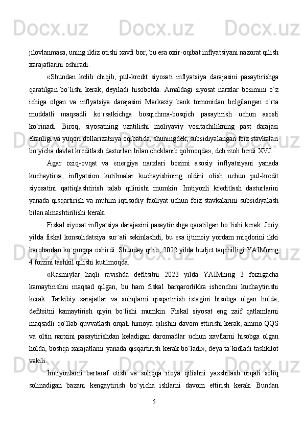 5jilovlanmasa, uning ildiz otishi xavfi bor, bu esa oxir-oqibat inflyatsiyani nazorat qilish
xarajatlarini oshiradi.
«Shundan   kelib   chiqib,   pul-kredit   siyosati   inflyatsiya   darajasini   pasaytirishga
qaratilgan   bo`lishi   kerak,   deyiladi   hisobotda.   Amaldagi   siyosat   narxlar   bosimini   o`z
ichiga   olgan   va   inflyatsiya   darajasini   Markaziy   bank   tomonidan   belgilangan   o`rta
muddatli   maqsadli   ko`rsatkichga   bosqichma-bosqich   pasaytirish   uchun   asosli
ko`rinadi.   Biroq,   siyosatning   uzatilishi   moliyaviy   vositachilikning   past   darajasi
ekanligi va yuqori dollarizatsiya oqibatida, shuningdek, subsidiyalangan foiz stavkalari
bo`yicha davlat kreditlash dasturlari bilan cheklanib qolmoqda», deb izoh berdi XVJ.
Agar   oziq-ovqat   va   energiya   narxlari   bosimi   asosiy   inflyatsiyani   yanada
kuchaytirsa,   inflyatsion   kutilmalar   kuchayishining   oldini   olish   uchun   pul-kredit
siyosatini   qattiqlashtirish   talab   qilinishi   mumkin.   Imtiyozli   kreditlash   dasturlarini
yanada  qisqartirish  va  muhim  iqtisodiy  faoliyat  uchun  foiz  stavkalarini  subsidiyalash
bilan almashtirilishi kerak.
Fiskal siyosat inflyatsiya darajasini pasaytirishga qaratilgan bo`lishi kerak. Joriy
yilda  fiskal   konsolidatsiya   sur`ati   sekinlashdi,   bu   esa   ijtimoiy   yordam   miqdorini   ikki
barobardan ko`proqqa oshirdi. Shunday qilib, 2022 yilda budjet taqchilligi YAIMning
4 foizini tashkil qilishi kutilmoqda.
«Rasmiylar   haqli   ravishda   defitsitni   2023   yilda   YAIMning   3   foizigacha
kamaytirishni   maqsad   qilgan,   bu   ham   fiskal   barqarorlikka   ishonchni   kuchaytirishi
kerak.   Tarkibiy   xarajatlar   va   soliqlarni   qisqartirish   istagini   hisobga   olgan   holda,
defitsitni   kamaytirish   qiyin   bo`lishi   mumkin.   Fiskal   siyosat   eng   zaif   qatlamlarni
maqsadli qo`llab-quvvatlash orqali himoya qilishni davom ettirishi kerak, ammo QQS
va   oltin   narxini   pasaytirishdan   keladigan   daromadlar   uchun   xavflarni   hisobga   olgan
holda, boshqa xarajatlarni yanada qisqartirish kerak bo`ladi», deya ta`kidladi tashkilot
vakili.
Imtiyozlarni   bartaraf   etish   va   soliqqa   rioya   qilishni   yaxshilash   orqali   soliq
solinadigan   bazani   kengaytirish   bo`yicha   ishlarni   davom   ettirish   kerak.   Bundan 