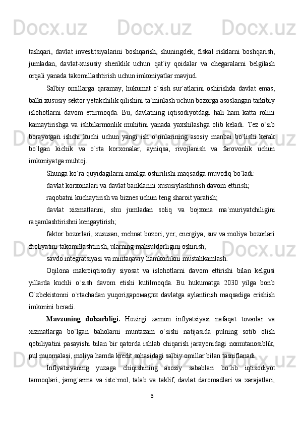 6tashqari,   davlat   investitsiyalarini   boshqarish,   shuningdek,   fiskal   risklarni   boshqarish,
jumladan,   davlat-xususiy   sheriklik   uchun   qat`iy   qoidalar   va   chegaralarni   belgilash
orqali yanada takomillashtirish uchun imkoniyatlar mavjud.
Salbiy   omillarga   qaramay,   hukumat   o`sish   sur`atlarini   oshirishda   davlat   emas,
balki xususiy sektor yetakchilik qilishini ta`minlash uchun bozorga asoslangan tarkibiy
islohotlarni   davom   ettirmoqda.   Bu,   davlatning   iqtisodiyotdagi   hali   ham   katta   rolini
kamaytirishga   va   ishbilarmonlik   muhitini   yanada   yaxshilashga   olib   keladi.   Tez   o`sib
borayotgan   ishchi   kuchi   uchun   yangi   ish   o`rinlarining   asosiy   manbai   bo`lishi   kerak
bo`lgan   kichik   va   o`rta   korxonalar,   ayniqsa,   rivojlanish   va   farovonlik   uchun
imkoniyatga muhtoj.
Shunga ko`ra quyidagilarni amalga oshirilishi maqsadga muvofiq bo`ladi:
davlat korxonalari va davlat banklarini xususiylashtirish davom ettirish;
raqobatni kuchaytirish va biznes uchun teng sharoit yaratish;
davlat   xizmatlarini,   shu   jumladan   soliq   va   bojxona   ma`muriyatchiligini
raqamlashtirishni kengaytirish;
faktor bozorlari, xususan, mehnat bozori, yer, energiya, suv va moliya bozorlari
faoliyatini takomillashtirish, ularning mahsuldorligini oshirish;
savdo integratsiyasi va mintaqaviy hamkorlikni mustahkamlash.
Oqilona   makroiqtisodiy   siyosat   va   islohotlarni   davom   ettirishi   bilan   kelgusi
yillarda   kuchli   o`sish   davom   etishi   kutilmoqda.   Bu   hukumatga   2030   yilga   borib
O`zbekistonni   o`rtachadan   yuqoriдаромадли   davlatga   aylantirish   maqsadiga   erishish
imkonini beradi.
Mavzuning   dolzarbligi.   Hozirgi   zamon   inflyatsiyasi   nafaqat   tovarlar   va
xizmatlarga   bo`lgan   baholarni   muntazam   o`sishi   natijasida   pulning   sotib   olish
qobiliyatini   pasayishi   bilan   bir   qatorda   ishlab   chiqarish   jarayonidagi   nomutanosiblik,
pul muomalasi, moliya hamda kredit sohasidagi salbiy omillar bilan tasniflanadi. 
Inflyatsiyaning   yuzaga   chiqishining   asosiy   sabablari   bo`lib   iqtisodiyot
tarmoqlari,   jamg`arma   va   iste`mol,   talab   va   taklif,   davlat   daromadlari   va   xarajatlari, 