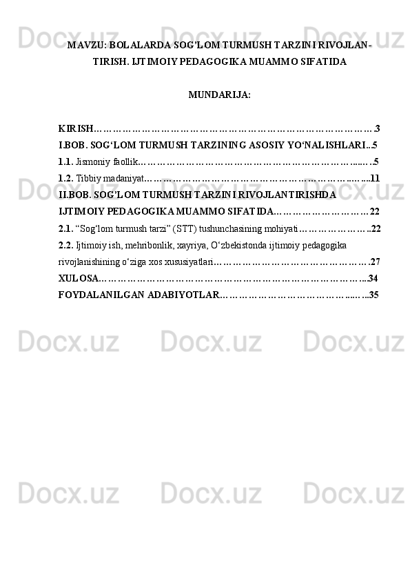 MAVZU: BOLALARDA SOG’LOM TURMUSH TARZINI RIVOJLAN-
TIRISH. IJTIMOIY PEDAGOGIKA MUAMMO SIFATIDA
MUNDARIJA: 
KIRISH…………………………………………………………………………….3
I.BOB. SOG‘LOM TURMUSH TARZINING ASOSIY YO‘NALISHLARI...5
1.1.  Jismoniy faollik …………………………………………………………....…..5
1.2.  Tibbiy madaniyat ………………………………………………………..…....11
II.BOB. SOG’LOM TURMUSH TARZINI RIVOJLANTIRISHDA 
IJTIMOIY PEDAGOGIKA MUAMMO SIFATIDA…………………………22
2.1.  “Sog‘lom turmush tarzi” (STT) tushunchasining mohiyati …………………..22
2.2.  Ijtimoiy ish, mehribonlik, xayriya, O‘zbekistonda ijtimoiy pedagogika 
rivojlanishining o‘ziga xos xususiyatlari ………………………………………….27
XULOSA………………………………………………………………………....34
FOYDALANILGAN ADABIYOTLAR…………………………………...…...35 