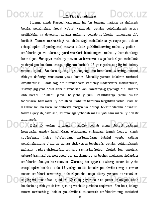 1.2. Tibbiy madaniyat
Hozirgi   kunda   Respublikamizning   har   bir   tumani,   markazi   va   shaharida
bolalar   poliklinikasi   faoliat   ko`rsat   kelmoqda.   Bolalar   poliklinikasida   asosiy
profilaktika   va   davolash   ishlarini   mahalliy   pediatr-shifokorlar   tomonidan   olib
boriladi.   Tuman   markazidagi   va   shahardagi   mahallalarda   yashaydigan   bolalar
(chaqaloqdan-15   yoshgacha)   mazkur   bolalar   poliklinikasining   mahalliy   pediatr   -
shifokorlariga   va   ularning   yordamchilari   hisoblangan,   mahalliy   hamshiralarga
berkitilgan.   Har   qaysi   mahalliy   pediatr   va   hamshira   o`ziga   berkitilgan   mahallada
yashaydigan   bolalarni   chaqaloqligidan   boshlab   15   yoshgacha   sog`lig`ini   doimiy
nazorat   qiladi.   Bolalarning   sog`lig`i   haqidagi   ma`lumotlarni   ularning   maxsus
tibbiyot   daftariga   muntazam   yozib   boradi.   Mahalliy   pediatr   bolalarni   ratsional
ovqatlantirish,   ularda   sog`lom   turmush   tarzi   va   tibbiy   madaniyatni   shakllantirish,
shaxsiy   gigiyena   qoidalarini   tushuntirish   kabi   sanitariya-gigiyenaga   oid   ishlarini
olib   boradi.   Bolalarni   jadval   bo`yicha   yuqumli   kasalliklarga   qarshi   emlash
tadbirlarini ham mahalliy pediatr va mahalliy hamshira birgalikda tashkil etadilar.
Kasallangan   bolalarni   laboratoriya-rentgen   va   boshqa   tekshiruvlardan   o`tkazish,
tashxis qo`yish, davolash, shifoxonaga yuborish mas`uliyati ham mahalliy pediatr
zimmasida.
Bola   15   yoshga   to`lganida   mahalliy   pediatr   uning   tibbiyot   daftariga
hozirgacha   qanday   kasalliklarni   o`tkazgani,   emlangani   hamda   hozirgi   kunda
sog`lig`ining   holati   to`g`risidagi   ma`lumotlarni   batafsil   yozib,   kattalar
poliklinikasining   o`smirlar   xonasi   shifokoriga   topshiradi.   Bolalar   poliklinikasida
mahalliy   pediatr-shifokordan   tashqari   revma-kardiolog,   okulist,   lor,   jarrohlik,
ortoped-travmatolog,   nevropotolog,   endokrinolog   va   boshqa   mutaxassisliklardagi
shifokorlar   faoliyat   ko`rsatadilar.   Ularning   har   qaysisi   o`zining   sohasi   bo`yicha
chaqaloqdan   boshlab,   bola   15   yoshga   to`lib,   kattalar   poliklinikasining   o`smirlar
xonasi   shifokori   nazoratiga   o`tkazilgunicha,   unga   tibbiy   yordam   ko`rsatadilar,
sog`lig`ini   muhofaza   qiladilar.   Qishloq   joylarida   iste`qomat   qiladigan   aholi
bolalarining tibbiyot daftari qishloq vrachlik punktida saqlanadi. Shu bois, bolaga
tuman   markazidagi   bolalar   poliklinikasi   mutaxassis   shifokorlarining   maslahati
11 