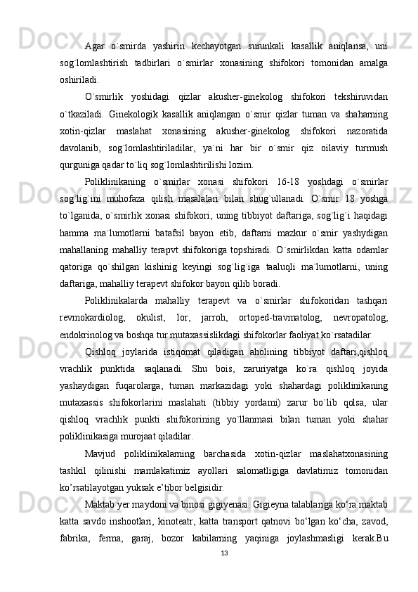 Agar   o`smirda   yashirin   kechayotgan   surunkali   kasallik   aniqlansa,   uni
sog`lomlashtirish   tadbirlari   o`smirlar   xonasining   shifokori   tomonidan   amalga
oshiriladi.
O`smirlik   yoshidagi   qizlar   akusher-ginekolog   shifokori   tekshiruvidan
o`tkaziladi.   Ginekologik   kasallik   aniqlangan   o`smir   qizlar   tuman   va   shaharning
xotin-qizlar   maslahat   xonasining   akusher-ginekolog   shifokori   nazoratida
davolanib,   sog`lomlashtiriladilar,   ya`ni   har   bir   o`smir   qiz   oilaviy   turmush
qurguniga qadar to`liq sog`lomlashtirilishi lozim.
Poliklinikaning   o`smirlar   xonasi   shifokori   16-18   yoshdagi   o`smirlar
sog`lig`ini   muhofaza   qilish   masalalari   bilan   shug`ullanadi.   O`smir   18   yoshga
to`lganida,   o`smirlik   xonasi   shifokori,   uning   tibbiyot   daftariga,   sog`lig`i   haqidagi
hamma   ma`lumotlarni   batafsil   bayon   etib,   daftarni   mazkur   o`smir   yashydigan
mahallaning   mahalliy   terapvt   shifokoriga   topshiradi.   O`smirlikdan   katta   odamlar
qatoriga   qo`shilgan   kishinig   keyingi   sog`lig`iga   taaluqli   ma`lumotlarni,   uning
daftariga, mahalliy terapevt shifokor bayon qilib boradi.
Poliklinikalarda   mahalliy   terapevt   va   o`smirlar   shifokoridan   tashqari
revmokardiolog,   okulist,   lor,   jarroh,   ortoped-travmatolog,   nevropatolog,
endokrinolog va boshqa tur mutaxassislikdagi shifokorlar faoliyat ko`rsatadilar.
Qishloq   joylarida   istiqomat   qiladigan   aholining   tibbiyot   daftari,qishloq
vrachlik   punktida   saqlanadi.   Shu   bois,   zaruriyatga   ko`ra   qishloq   joyida
yashaydigan   fuqarolarga,   tuman   markazidagi   yoki   shahardagi   poliklinikaning
mutaxassis   shifokorlarini   maslahati   (tibbiy   yordami)   zarur   bo`lib   qolsa,   ular
qishloq   vrachlik   punkti   shifokorining   yo`llanmasi   bilan   tuman   yoki   shahar
poliklinikasiga murojaat qiladilar.
Mavjud   poliklinikalarning   barchasida   xotin-qizlar   maslahatxonasining
tashkil   qilinishi   mamlakatimiz   ayollari   salomatligiga   davlatimiz   tomonidan
ko’rsatilayotgan yuksak e’tibor belgisidir.
Maktab yer maydoni va binosi gigiyenasi. Gigieyna talablariga ko‘ra maktab
katta   savdo   inshootlari,   kinoteatr,   katta   transport   qatnovi   bo‘lgan   ko‘cha,   zavod,
fabrika,   ferma,   garaj,   bozor   kabilarning   yaqiniga   joylashmasligi   kerak.Bu
13 