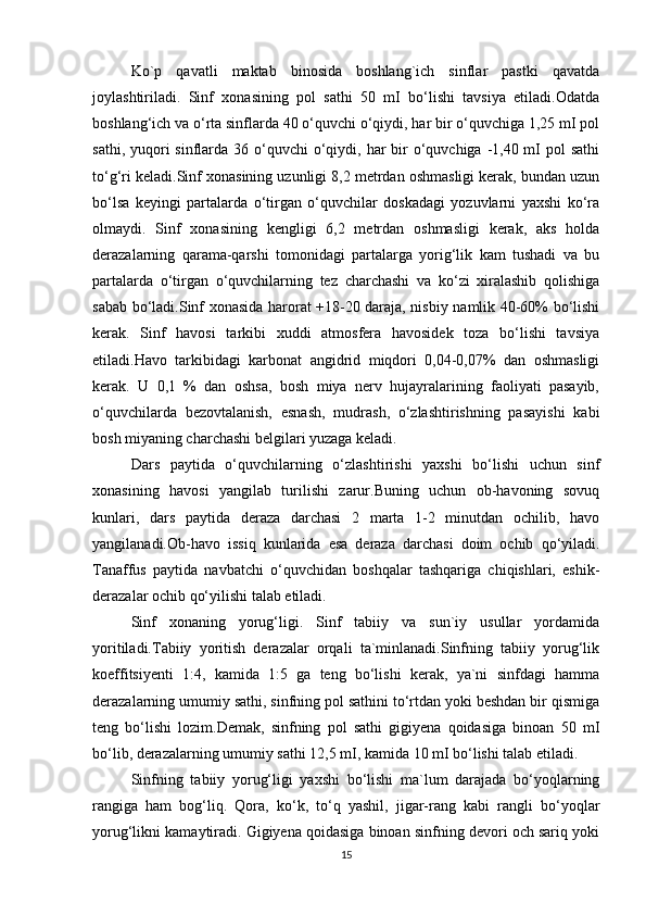 Ko`p   qavatli   maktab   binosida   boshlang`ich   sinflar   pastki   qavatda
joylashtiriladi.   Sinf   xonasining   pol   sathi   50   mІ   bo‘lishi   tavsiya   etiladi.Odatda
boshlang‘ich va o‘rta sinflarda 40 o‘quvchi o‘qiydi, har bir o‘quvchiga 1,25 mІ pol
sathi, yuqori  sinflarda  36 o‘quvchi  o‘qiydi, har  bir  o‘quvchiga -1,40 mІ  pol  sathi
to‘g‘ri keladi.Sinf xonasining uzunligi 8,2 metrdan oshmasligi kerak, bundan uzun
bo‘lsa   keyingi   partalarda   o‘tirgan   o‘quvchilar   doskadagi   yozuvlarni   yaxshi   ko‘ra
olmaydi.   Sinf   xonasining   kengligi   6,2   metrdan   oshmasligi   kerak,   aks   holda
derazalarning   qarama-qarshi   tomonidagi   partalarga   yorig‘lik   kam   tushadi   va   bu
partalarda   o‘tirgan   o‘quvchilarning   tez   charchashi   va   ko‘zi   xiralashib   qolishiga
sabab bo‘ladi.Sinf xonasida harorat +18-20 daraja, nisbiy namlik 40-60% bo‘lishi
kerak.   Sinf   havosi   tarkibi   xuddi   atmosfera   havosidek   toza   bo‘lishi   tavsiya
etiladi.Havo   tarkibidagi   karbonat   angidrid   miqdori   0,04-0,07%   dan   oshmasligi
kerak.   U   0,1   %   dan   oshsa,   bosh   miya   nerv   hujayralarining   faoliyati   pasayib,
o‘quvchilarda   bezovtalanish,   esnash,   mudrash,   o‘zlashtirishning   pasayishi   kabi
bosh miyaning charchashi belgilari yuzaga keladi.
Dars   paytida   o‘quvchilarning   o‘zlashtirishi   yaxshi   bo‘lishi   uchun   sinf
xonasining   havosi   yangilab   turilishi   zarur.Buning   uchun   ob-havoning   sovuq
kunlari,   dars   paytida   deraza   darchasi   2   marta   1-2   minutdan   ochilib,   havo
yangilanadi.Ob-havo   issiq   kunlarida   esa   deraza   darchasi   doim   ochib   qo‘yiladi.
Tanaffus   paytida   navbatchi   o‘quvchidan   boshqalar   tashqariga   chiqishlari,   eshik-
derazalar ochib qo‘yilishi talab etiladi.
Sinf   xonaning   yorug‘ligi.   Sinf   tabiiy   va   sun`iy   usullar   yordamida
yoritiladi.Tabiiy   yoritish   derazalar   orqali   ta`minlanadi.Sinfning   tabiiy   yorug‘lik
koeffitsiyenti   1:4,   kamida   1:5   ga   teng   bo‘lishi   kerak,   ya`ni   sinfdagi   hamma
derazalarning umumiy sathi, sinfning pol sathini to‘rtdan yoki beshdan bir qismiga
teng   bo‘lishi   lozim.Demak,   sinfning   pol   sathi   gigiyena   qoidasiga   binoan   50   mІ
bo‘lib, derazalarning umumiy sathi 12,5 mІ, kamida 10 mІ bo‘lishi talab etiladi.
Sinfning   tabiiy   yorug‘ligi   yaxshi   bo‘lishi   ma`lum   darajada   bo‘yoqlarning
rangiga   ham   bog‘liq.   Qora,   ko‘k,   to‘q   yashil,   jigar-rang   kabi   rangli   bo‘yoqlar
yorug‘likni kamaytiradi. Gigiyena qoidasiga binoan sinfning devori och sariq yoki
15 