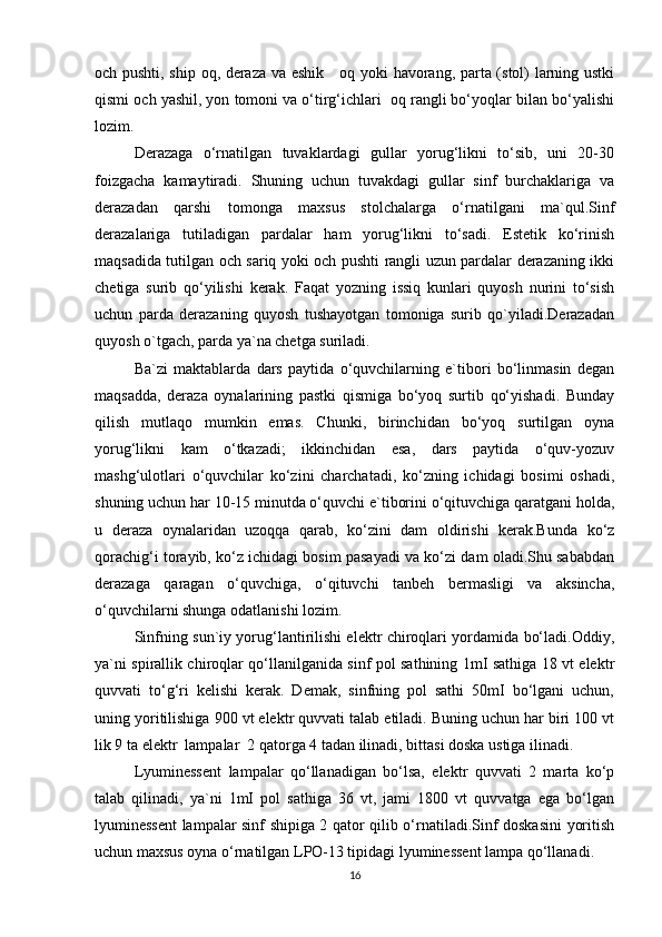 och pushti, ship oq, deraza va eshik     oq yoki havorang, parta (stol) larning ustki
qismi och yashil, yon tomoni va o‘tirg‘ichlari  oq rangli bo‘yoqlar bilan bo‘yalishi
lozim.
Derazaga   o‘rnatilgan   tuvaklardagi   gullar   yorug‘likni   to‘sib,   uni   20-30
foizgacha   kamaytiradi.   Shuning   uchun   tuvakdagi   gullar   sinf   burchaklariga   va
derazadan   qarshi   tomonga   maxsus   stolchalarga   o‘rnatilgani   ma`qul.Sinf
derazalariga   tutiladigan   pardalar   ham   yorug‘likni   to‘sadi.   Estetik   ko‘rinish
maqsadida tutilgan och sariq yoki och pushti rangli uzun pardalar derazaning ikki
chetiga   surib   qo‘yilishi   kerak.   Faqat   yozning   issiq   kunlari   quyosh   nurini   to‘sish
uchun   parda   derazaning   quyosh   tushayotgan   tomoniga   surib   qo`yiladi.Derazadan
quyosh o`tgach, parda ya`na chetga suriladi. 
Ba`zi   maktablarda   dars   paytida   o‘quvchilarning   e`tibori   bo‘linmasin   degan
maqsadda,   deraza   oynalarining   pastki   qismiga   bo‘yoq   surtib   qo‘yishadi.   Bunday
qilish   mutlaqo   mumkin   emas.   Chunki,   birinchidan   bo‘yoq   surtilgan   oyna
yorug‘likni   kam   o‘tkazadi;   ikkinchidan   esa,   dars   paytida   o‘quv-yozuv
mashg‘ulotlari   o‘quvchilar   ko‘zini   charchatadi,   ko‘zning   ichidagi   bosimi   oshadi,
shuning uchun har 10-15 minutda o‘quvchi e`tiborini o‘qituvchiga qaratgani holda,
u   deraza   oynalaridan   uzoqqa   qarab,   ko‘zini   dam   oldirishi   kerak.Bunda   ko‘z
qorachig‘i torayib, ko‘z ichidagi bosim pasayadi va ko‘zi dam oladi.Shu sababdan
derazaga   qaragan   o‘quvchiga,   o‘qituvchi   tanbeh   bermasligi   va   aksincha,
o‘quvchilarni shunga odatlanishi lozim.
Sinfning sun`iy yorug‘lantirilishi elektr chiroqlari yordamida bo‘ladi.Oddiy,
ya`ni spirallik chiroqlar qo‘llanilganida sinf pol sathining 1mІ sathiga 18 vt elektr
quvvati   to‘g‘ri   kelishi   kerak.   Demak,   sinfning   pol   sathi   50mІ   bo‘lgani   uchun,
uning yoritilishiga 900 vt elektr quvvati talab etiladi. Buning uchun har biri 100 vt
lik 9 ta elektr  lampalar  2 qatorga 4 tadan ilinadi, bittasi doska ustiga ilinadi.
Lyuminessent   lampalar   qo‘llanadigan   bo‘lsa,   elektr   quvvati   2   marta   ko‘p
talab   qilinadi,   ya`ni   1mІ   pol   sathiga   36   vt,   jami   1800   vt   quvvatga   ega   bo‘lgan
lyuminessent lampalar sinf shipiga 2 qator qilib o‘rnatiladi.Sinf doskasini yoritish
uchun maxsus oyna o‘rnatilgan LPO-13 tipidagi lyuminessent lampa qo‘llanadi.
16 