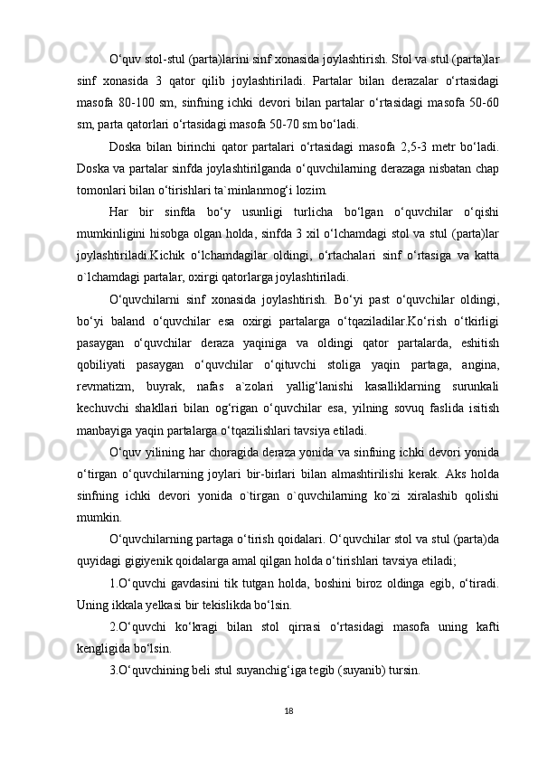 O‘quv stol-stul (parta)larini sinf xonasida joylashtirish. Stol va stul (parta)lar
sinf   xonasida   3   qator   qilib   joylashtiriladi.   Partalar   bilan   derazalar   o‘rtasidagi
masofa   80-100   sm,   sinfning   ichki   devori   bilan   partalar   o‘rtasidagi   masofa   50-60
sm, parta qatorlari o‘rtasidagi masofa 50-70 sm bo‘ladi.
Doska   bilan   birinchi   qator   partalari   o‘rtasidagi   masofa   2,5-3   metr   bo‘ladi.
Doska va partalar sinfda joylashtirilganda o‘quvchilarning derazaga nisbatan chap
tomonlari bilan o‘tirishlari ta`minlanmog‘i lozim.
Har   bir   sinfda   bo‘y   usunligi   turlicha   bo‘lgan   o‘quvchilar   o‘qishi
mumkinligini hisobga olgan holda, sinfda 3 xil o‘lchamdagi stol va stul (parta)lar
joylashtiriladi.Kichik   o‘lchamdagilar   oldingi,   o‘rtachalari   sinf   o‘rtasiga   va   katta
o`lchamdagi partalar, oxirgi qatorlarga joylashtiriladi.
O‘quvchilarni   sinf   xonasida   joylashtirish.   Bo‘yi   past   o‘quvchilar   oldingi,
bo‘yi   baland   o‘quvchilar   esa   oxirgi   partalarga   o‘tqaziladilar.Ko‘rish   o‘tkirligi
pasaygan   o‘quvchilar   deraza   yaqiniga   va   oldingi   qator   partalarda,   eshitish
qobiliyati   pasaygan   o‘quvchilar   o‘qituvchi   stoliga   yaqin   partaga,   angina,
revmatizm,   buyrak,   nafas   a`zolari   yallig‘lanishi   kasalliklarning   surunkali
kechuvchi   shakllari   bilan   og‘rigan   o‘quvchilar   esa,   yilning   sovuq   faslida   isitish
manbayiga yaqin partalarga o‘tqazilishlari tavsiya etiladi.
O‘quv yilining har choragida deraza yonida va sinfning ichki devori yonida
o‘tirgan   o‘quvchilarning   joylari   bir-birlari   bilan   almashtirilishi   kerak.   Aks   holda
sinfning   ichki   devori   yonida   o`tirgan   o`quvchilarning   ko`zi   xiralashib   qolishi
mumkin.
O‘quvchilarning partaga o‘tirish qoidalari. O‘quvchilar stol va stul (parta)da
quyidagi gigiyenik qoidalarga amal qilgan holda o‘tirishlari tavsiya etiladi;
1.O‘quvchi   gavdasini   tik   tutgan   holda,   boshini   biroz   oldinga   egib,   o‘tiradi.
Uning ikkala yelkasi bir tekislikda bo‘lsin.
2.O‘quvchi   ko‘kragi   bilan   stol   qirrasi   o‘rtasidagi   masofa   uning   kafti
kengligida bo‘lsin.
3.O‘quvchining beli stul suyanchig‘iga tegib (suyanib) tursin.
18 