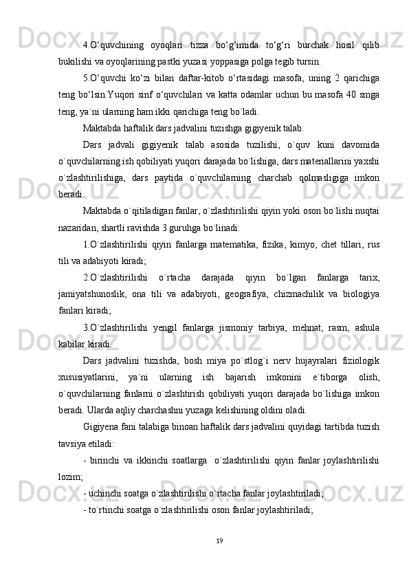 4.O‘quvchining   oyoqlari   tizza   bo‘g‘imida   to‘g‘ri   burchak   hosil   qilib
bukilishi va oyoqlarining pastki yuzasi yoppasiga polga tegib tursin.
5.O‘quvchi   ko‘zi   bilan   daftar-kitob   o‘rtasidagi   masofa,   uning   2   qarichiga
teng bo‘lsin.Yuqori sinf  o‘quvchilari  va katta odamlar uchun bu masofa 40 smga
teng, ya`ni ularning ham ikki qarichiga teng bo`ladi.
Maktabda haftalik dars jadvalini tuzishga gigiyenik talab.
Dars   jadvali   gigiyenik   talab   asosida   tuzilishi,   o`quv   kuni   davomida
o`quvchilarning ish qobiliyati yuqori darajada bo`lishiga, dars materiallarini yaxshi
o`zlashtirilishiga,   dars   paytida   o`quvchilarning   charchab   qolmasligiga   imkon
beradi.
Maktabda o`qitiladigan fanlar, o`zlashtirilishi qiyin yoki oson bo`lishi nuqtai
nazaridan, shartli ravishda 3 guruhga bo`linadi:
1.O`zlashtirilishi   qiyin   fanlarga   matematika,   fizika,   kimyo,   chet   tillari,   rus
tili va adabiyoti kiradi;
2.O`zlashtirilishi   o`rtacha   darajada   qiyin   bo`lgan   fanlarga   tarix,
jamiyatshunoslik,   ona   tili   va   adabiyoti,   geografiya,   chizmachilik   va   biologiya
fanlari kiradi;
3.O`zlashtirilishi   yengil   fanlarga   jismoniy   tarbiya,   mehnat,   rasm,   ashula
kabilar kiradi.
Dars   jadvalini   tuzishda,   bosh   miya   po`stlog`i   nerv   hujayralari   fiziologik
xususiyatlarini,   ya`ni   ularning   ish   bajarish   imkonini   e`tiborga   olish,
o`quvchilarning   fanlarni   o`zlashtirish   qobiliyati   yuqori   darajada   bo`lishiga   imkon
beradi. Ularda aqliy charchashni yuzaga kelishining oldini oladi.
Gigiyena fani talabiga binoan haftalik dars jadvalini quyidagi tartibda tuzish
tavsiya etiladi:
-   birinchi   va   ikkinchi   soatlarga     o`zlashtirilishi   qiyin   fanlar   joylashtirilishi
lozim;
- uchinchi soatga o`zlashtirilishi o`rtacha fanlar joylashtiriladi;
- to`rtinchi soatga o`zlashtirilishi oson fanlar joylashtiriladi;
19 