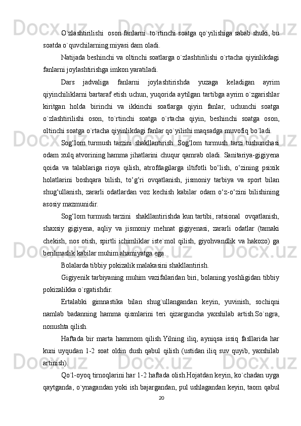 O`zlashtirilishi   oson fanlarni   to`rtinchi soatga qo`yilishiga sabab shuki, bu
soatda o`quvchilarning miyasi dam oladi.
Natijada beshinchi va oltinchi soatlarga o`zlashtirilishi o`rtacha qiyinlikdagi
fanlarni joylashtirishga imkon yaratiladi.
Dars   jadvaliga   fanlarni   joylashtirishda   yuzaga   keladigan   ayrim
qiyinchiliklarni bartaraf etish uchun, yuqorida aytilgan tartibga ayrim o`zgarishlar
kiritgan   holda   birinchi   va   ikkinchi   soatlarga   qiyin   fanlar,   uchunchi   soatga
o`zlashtirilishi   oson,   to`rtinchi   soatga   o`rtacha   qiyin,   beshinchi   soatga   oson,
oltinchi soatga o`rtacha qiyinlikdagi fanlar qo`yilishi maqsadga muvofiq bo`ladi.
Sog‘lom   turmush   tarzini   shakllantirish.   Sog‘lom   turmush   tarzi   tushunchasi
odam xulq atvorining hamma jihatlarini chuqur qamrab oladi. Sanitariya-gigiyena
qoida   va   talablariga   rioya   qilish,   atrofdagilarga   iltifotli   bo‘lish,   o‘zining   psixik
holatlarini   boshqara   bilish,   to‘g‘ri   ovqatlanish,   jismoniy   tarbiya   va   sport   bilan
shug‘ullanish,   zararli   odatlardan   voz   kechish   kabilar   odam   o‘z-o‘zini   bilishining
asosiy mazmunidir.
Sog‘lom turmush tarzini   shakllantirishda kun tartibi, ratsional   ovqatlanish,
shaxsiy   gigiyena,   aqliy   va   jismoniy   mehnat   gigiyenasi,   zararli   odatlar   (tamaki
chekish,   nos   otish,   spirtli   ichimliklar   iste`mol   qilish,   giyohvandlik   va   hakozo)   ga
berilmaslik kabilar muhim ahamiyatga ega. 
Bolalarda tibbiy pokizalik malakasini shakllantirish.
Gigiyenik tarbiyaning muhim vazifalaridan biri, bolaning yoshligidan tibbiy
pokizalikka o`rgatishdir.
Ertalabki   gimnastika   bilan   shug`ullangandan   keyin,   yuvinish,   sochiqni
namlab   badanning   hamma   qismlarini   teri   qizarguncha   yaxshilab   artish.So`ngra,
nonushta qilish.
Haftada   bir   marta   hammom   qilish.Yilning   iliq,   ayniqsa   issiq   fasllarida   har
kuni   uyqudan   1-2   soat   oldin   dush   qabul   qilish   (ustidan   iliq   suv   quyib,   yaxshilab
artinish).
Qo`l-oyoq tirnoqlarini har 1-2 haftada olish.Hojatdan keyin, ko`chadan uyga
qaytganda, o`ynagandan yoki ish bajargandan, pul ushlagandan keyin, taom qabul
20 