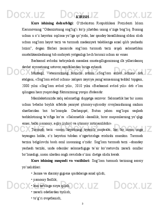 KIRISH
Kurs   ishining   dolzarbligi:   O‘zbekiston   Respublikasi   Prezidenti   Islom
Karimovning   “Odamzotning   sog‘lig‘i   ko‘p   jihatdan  uning   o‘ziga   bog‘liq.   Buning
uchun u o‘z hayotini oqilona yo‘lga qo‘yishi, har qanday kasallikning oldini olish
uchun  sog‘lom   hayot   tarzi   va  turmush   madaniyati   talablariga  amal  qilib  yashashi
lozim”,   degan   fikrlari   zamirida   sog‘lom   turmush   tarzi   orqali   salomatlikni
mustahkamlashning tub mohiyati yotganligi hech birimiz uchun sir emas.
Barkamol   avlodni   tarbiyalash  masalasi   mustaqilligimizning   ilk  yillaridanoq
davlat siyosatining ustuvor vazifalaridan biriga aylandi.
Mustaqil   Vatanimizning   birinchi   ordeni   «Sog‘lom   avlod   uchun»   deb
atalgani, «Sog‘lom avlod uchun» xalqaro xayriya jamg‘armasining tashkil topgani,
2000   yilni   «Sog‘lom   avlod   yili»,   2010   yilni   «Barkamol   avlod   yili»   deb   e’lon
qilingani ham yuqoridagi fikrimizning yorqin ifodasidir.
Mamlakatimizda xalq salomatligi diqqatga sazovor. Salomatlik har bir inson
uchun   bebaho   boylik   sifatida   jamiyat   ijtimoiy-iqtisodiy   rivojlanishining   muhim
shartlaridan   biri   bo‘lmoqda.   Darhaqiqat,   Butun   jahon   sog‘liqni   saqlash
tashkilotining   ta’rifiga   ko‘ra:   «Salomatlik   –kasallik,   biror   nuqsonlarning   yo‘qligi
emas, balki jismoniy, aqliy (ruhiy) va ijtimoiy xotirjamlikdir».
Turmush   tarzi   –inson   hayotining   tayanch   nuqtasiki,   har   bir   inson   unga
tayangan   holda,   o‘z   hayotini   tubdan   o‘zgartirishga   erishishi   mumkin.   Turmush
tarzini   belgilovchi   bosh   omil   insonning   o‘zidir.   Sog‘lom   turmush   tarzi   –shunday
yashash   tarziki,   unda   odamlar   salomatligiga   ta’sir   ko‘rsatuvchi   zararli   omillar
bo‘lmasligi, inson ulardan ongli ravishda o‘zini chetga olishi kerak.
Kurs   ishining   maqsadi   va   vazifalari:   Sog‘lom   turmush   tarzining   asosiy
yo‘nalishlari:
• Jamoa va shaxsiy gigiena qoidalariga amal qilish;
• jismoniy faollik;
• kun tartibiga rioya qilish;
• zararli odatlardan tiyilish;
• to‘g‘ri ovqatlanish;
3 