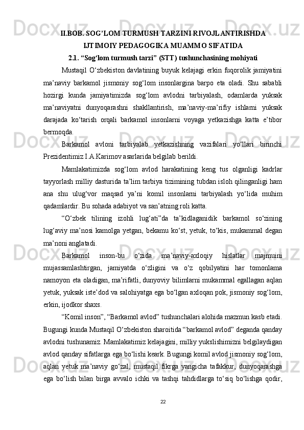 II.BOB. SOG’LOM TURMUSH TARZINI RIVOJLANTIRISHDA
IJTIMOIY PEDAGOGIKA MUAMMO SIFATIDA
2.1. “Sog‘lom turmush tarzi” (STT) tushunchasining mohiyati
Mustaqil  O‘zbekiston davlatining buyuk kelajagi  erkin fuqorolik jamiyatini
ma’naviy   barkamol   jismoniy   sog‘lom   insonlargina   barpo   eta   oladi.   Shu   sababli
hozirgi   kunda   jamiyatimizda   sog‘lom   avlodni   tarbiyalash,   odamlarda   yuksak
ma’naviyatni   dunyoqarashni   shakllantirish,   ma’naviy-ma’rifiy   ishlarni   yuksak
darajada   ko‘tarish   orqali   barkamol   insonlarni   voyaga   yetkazishga   katta   e’tibor
bermoqda.
Barkamol   avloni   tarbiyalab   yetkazishning   vazifalari   yo‘llari   birinchi
Prezidentimiz I.A.Karimov asarlarida belgilab berildi. 
Mamlakatimizda   sog‘lom   avlod   harakatining   keng   tus   olganligi   kadrlar
tayyorlash milliy dasturida ta’lim tarbiya tizimining tubdan isloh qilinganligi ham
ana   shu   ulug‘vor   maqsad   ya’ni   komil   insonlarni   tarbiyalash   yo‘lida   muhim
qadamlardir. Bu sohada adabiyot va san’atning roli katta.
“O‘zbek   tilining   izohli   lug‘ati”da   ta’kidlaganidik   barkamol   so‘zining
lug‘aviy  ma’nosi  kamolga  yetgan,  bekamu  ko‘st,  yetuk,  to‘kis,  mukammal   degan
ma’noni anglatadi.
Barkamol   inson-bu   o‘zida   ma’naviy-axloqiy   hislatlar   majmuini
mujassamlashtirgan,   jamiyatda   o‘zligini   va   o‘z   qobilyatini   har   tomonlama
namoyon eta oladigan, ma’rifatli, dunyoviy bilimlarni mukammal egallagan aqlan
yetuk, yuksak iste’dod va salohiyatga ega bo‘lgan axloqan pok, jismoniy sog‘lom,
erkin, ijodkor shaxs.
“Komil inson”, “Barkamol avlod” tushunchalari alohida mazmun kasb etadi.
Bugungi kunda Mustaqil O‘zbekiston sharoitida “barkamol avlod” deganda qanday
avlodni tushunamiz. Mamlakatimiz kelajagini, milliy yukslishimizni belgilaydigan
avlod qanday sifatlarga ega bo‘lishi keark. Bugungi komil avlod jismoniy sog‘lom,
aqlan   yetuk   ma’naviy   go‘zal,   mustaqil   fikrga   yangicha   tafakkur,   dunyoqarashga
ega   bo‘lish   bilan   birga   avvalo   ichki   va   tashqi   tahdidlarga   to‘siq   bo‘lishga   qodir,
22 