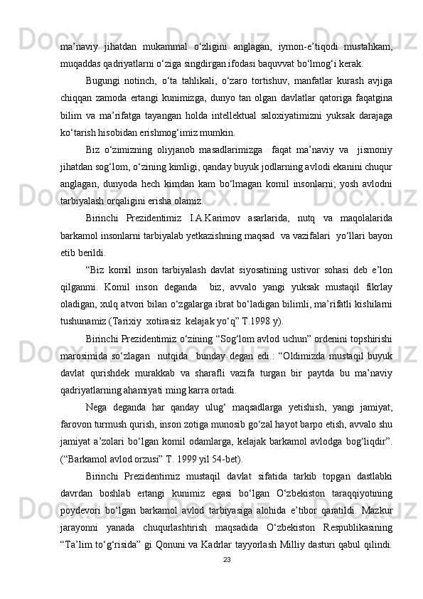 ma’naviy   jihatdan   mukammal   o‘zligini   anglagan,   iymon-e’tiqodi   mustahkam,
muqaddas qadriyatlarni o‘ziga singdirgan ifodasi baquvvat bo‘lmog‘i kerak.
Bugungi   notinch,   o‘ta   tahlikali,   o‘zaro   tortishuv,   manfatlar   kurash   avjiga
chiqqan   zamoda   ertangi   kunimizga,   dunyo   tan   olgan   davlatlar   qatoriga   faqatgina
bilim   va   ma’rifatga   tayangan   holda   intellektual   saloxiyatimizni   yuksak   darajaga
ko‘tarish hisobidan erishmog‘imiz mumkin.
Biz   o‘zimizning   oliyjanob   masadlarimizga     faqat   ma’naviy   va     jismoniy
jihatdan sog‘lom, o‘zining kimligi, qanday buyuk jodlarning avlodi ekanini chuqur
anglagan,   dunyoda   hech   kimdan   kam   bo‘lmagan   komil   insonlarni;   yosh   avlodni
tarbiyalash orqaligini erisha olamiz.
Birinchi   Prezidentimiz   I.A.Karimov   asarlarida,   nutq   va   maqolalarida
barkamol insonlarni tarbiyalab yetkazishning maqsad  va vazifalari  yo‘llari bayon
etib berildi.
“Biz   komil   inson   tarbiyalash   davlat   siyosatining   ustivor   sohasi   deb   e’lon
qilganmi.   Komil   inson   deganda     biz,   avvalo   yangi   yuksak   mustaqil   fikrlay
oladigan, xulq atvori bilan o‘zgalarga ibrat bo‘ladigan bilimli, ma’rifatli kishilarni
tushunamiz (Tarixiy  xotirasiz  kelajak yo‘q” T.1998 y).
Birinchi Prezidentimiz o‘zining “Sog‘lom avlod uchun” ordenini topshirishi
marosimida   so‘zlagan     nutqida     bunday   degan   edi.:   “Oldimizda   mustaqil   buyuk
davlat   qurishdek   murakkab   va   sharafli   vazifa   turgan   bir   paytda   bu   ma’naviy
qadriyatlarning ahamiyati ming karra ortadi.
Nega   deganda   har   qanday   ulug‘   maqsadlarga   yetishish,   yangi   jamiyat,
farovon turmush qurish, inson zotiga munosib go‘zal hayot barpo etish, avvalo shu
jamiyat   a’zolari   bo‘lgan   komil   odamlarga,   kelajak   barkamol   avlodga   bog‘liqdir”.
(“Barkamol avlod orzusi” T. 1999 yil 54-bet).
Birinchi   Prezidentimiz   mustaqil   davlat   sifatida   tarkib   topgan   dastlabki
davrdan   boshlab   ertangi   kunimiz   egasi   bo‘lgan   O‘zbekiston   taraqqiyotining
poydevori   bo‘lgan   barkamol   avlod   tarbiyasiga   alohida   e’tibor   qaratildi.   Mazkur
jarayonni   yanada   chuqurlashtirish   maqsadida   O‘zbekiston   Respublikasining
“Ta’lim to‘g‘risida” gi Qonuni va Kadrlar tayyorlash Milliy dasturi qabul qilindi.
23 