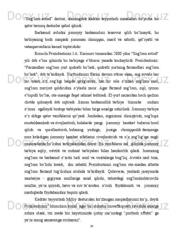 “Sog‘lom   avlod”   dasturi,   shuningdek   kadrlar   tayyorlash   masalalari   bo‘yicha   bir
qator tarmoq dasturlar qabul qilindi.
Barkamol   avlodni   jismoyiy   barkamolsiz   tasavvur   qilib   bo‘lmaydi,   bu
tarbiyaning   bosh   maqsadi   jismonan   chiniqqan,   mard   va   sabotli,   qat’iyatli   va
vatanparvarlarni kamol toptirishdir.
Birinchi Prezidentimiz I.A. Karimov tomonidan 2000 yilni "Sog‘lom avlod"
yili   deb   e’lon   qilinishi   bu   tarbiyaga   e’tiborni   yanada   kuchaytirdi.   Prezidentimiz:
"Farzandlari   sog‘lom   yurt   qudratli   bo‘ladi,   qudratli   yurtning   farzandlari   sog‘lom
bo‘ladi", deb ta’kidlaydi. Yurtboshimiz fikrini davom ettirar ekan, eng avvalo har
bir   odam   o‘z   sog‘ligi   haqida   qayg‘urishi,   har   bir   oila   o‘zidan   sog‘lom   nasl,
sog‘lom   zurriyot   qoldirishni   o‘ylashi   zarur.   Agar   farzand   sog‘lom,   oqil,   iymon
e’tiqodli bo‘lsa, ota-onasiga faqat rahmat keltiradi. El-yurt nazaridan hech qachon
chetda   qolmaydi   deb   uqtiradi.   Jismon   barkamollik   tarbiya     tizimida       muhim
o‘rinni  egallaydi boshqa tarbiyalar bilan birga amalga oshiriladi. Jismoniy tarbiya
o‘z   oldiga   qator   vazifalarini   qo‘yadi.   Jumladan,   orgnizmni   chiniqtirish,   sog‘liqni
mustahkamlash va rivojlantrish, bolalarda  yangi   jismoniy   harakat  turlarini hosil
qilish     va     qurollantirish, bolaning     yoshiga,       jinsiga     chiniqqanlik darajasiga
mos   keladigan   jismoniy   harakat   sifatlarini   rivojlantirish   va   o‘z   sog‘lig‘iga   ongli
munosabatda bo‘lishni tarbiyalashdan iborat. Bu vazifalarni xal   qilishda jismoniy
tarbiya   aqliy,   estetik   va   mehnat   tarbiyalari   bilan   hamkorlik   qiladi.   Insonning
sog‘lom   va   barkamol   o‘sishi   turli   omil   va   vositalarga   bog‘liq.   Avvalo   nasl   toza,
sog‘lom   bo‘lishi   kerak,     shu   sababli   Prezidentimiz   sog‘lom   ota-onadan   albatta
sog‘lom   farzand   tug‘ilishini   alohida   ta’kidlaydi.   Qolaversa,   yashash   jarayonida
sanitariya   -   gigiyena   omillariga   amal   qilishi,   tabiatdagi   sog‘lomlashtiruvchi
omillar,   ya’ni   quyosh,   havo   va  suv   ta’siridan    o‘rinli     foydalanish     va       jismoniy
mashqlarda foydalanishni taqozo qiladi.
Kadrlar tayyorlash Milliy dasturidan ko‘zlangan maqsadlarimiz ko‘p, deydi
Prezidentimiz.”Ishonchim komil: agar bu islohatni muvaffaqiyatli ravishda amalga
oshira   olsak,   tez   orada   biz   hayotimizda   ijobiy   ma’nodagi   “portlash   effekti”   ga
ya’ni uning samarasiga erishamiz”.
24 