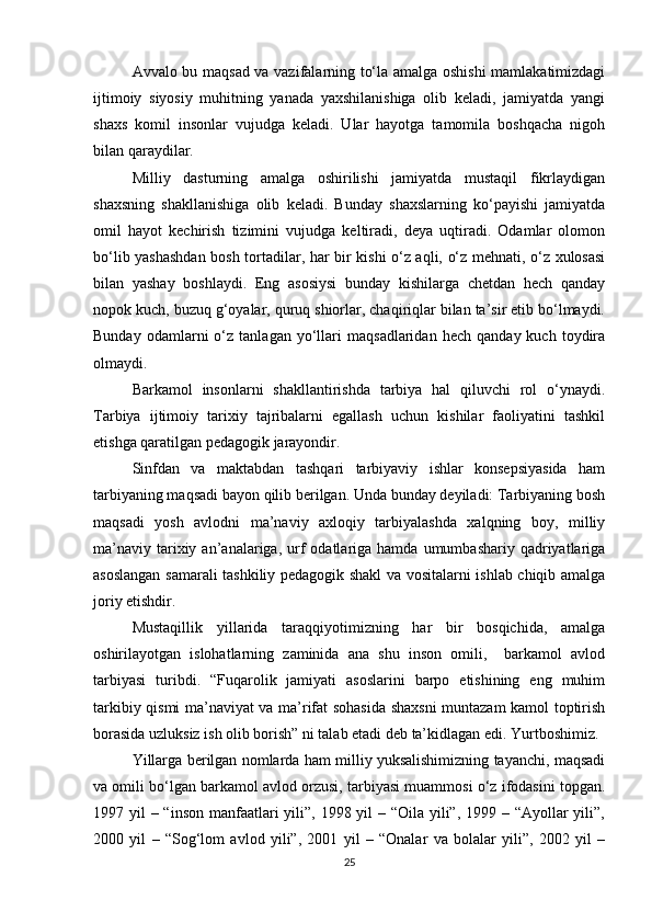Avvalo bu maqsad va vazifalarning to‘la amalga oshishi mamlakatimizdagi
ijtimoiy   siyosiy   muhitning   yanada   yaxshilanishiga   olib   keladi,   jamiyatda   yangi
shaxs   komil   insonlar   vujudga   keladi.   Ular   hayotga   tamomila   boshqacha   nigoh
bilan qaraydilar. 
Milliy   dasturning   amalga   oshirilishi   jamiyatda   mustaqil   fikrlaydigan
shaxsning   shakllanishiga   olib   keladi.   Bunday   shaxslarning   ko‘payishi   jamiyatda
omil   hayot   kechirish   tizimini   vujudga   keltiradi,   deya   uqtiradi.   Odamlar   olomon
bo‘lib yashashdan bosh tortadilar, har bir kishi o‘z aqli, o‘z mehnati, o‘z xulosasi
bilan   yashay   boshlaydi.   Eng   asosiysi   bunday   kishilarga   chetdan   hech   qanday
nopok kuch, buzuq g‘oyalar, quruq shiorlar, chaqiriqlar bilan ta’sir etib bo‘lmaydi.
Bunday   odamlarni   o‘z  tanlagan   yo‘llari   maqsadlaridan   hech   qanday  kuch   toydira
olmaydi.
Barkamol   insonlarni   shakllantirishda   tarbiya   hal   qiluvchi   rol   o‘ynaydi.
Tarbiya   ijtimoiy   tarixiy   tajribalarni   egallash   uchun   kishilar   faoliyatini   tashkil
etishga qaratilgan pedagogik jarayondir.
Sinfdan   va   maktabdan   tashqari   tarbiyaviy   ishlar   konsepsiyasida   ham
tarbiyaning maqsadi bayon qilib berilgan. Unda bunday deyiladi: Tarbiyaning bosh
maqsadi   yosh   avlodni   ma’naviy   axloqiy   tarbiyalashda   xalqning   boy,   milliy
ma’naviy   tarixiy  an’analariga,  urf  odatlariga  hamda  umumbashariy  qadriyatlariga
asoslangan samarali tashkiliy pedagogik shakl va vositalarni ishlab chiqib amalga
joriy etishdir.
Mustaqillik   yillarida   taraqqiyotimizning   har   bir   bosqichida,   amalga
oshirilayotgan   islohatlarning   zaminida   ana   shu   inson   omili,     barkamol   avlod
tarbiyasi   turibdi.   “Fuqarolik   jamiyati   asoslarini   barpo   etishining   eng   muhim
tarkibiy qismi ma’naviyat va ma’rifat sohasida shaxsni muntazam kamol toptirish
borasida uzluksiz ish olib borish” ni talab etadi deb ta’kidlagan edi. Yurtboshimiz.
Yillarga berilgan nomlarda ham milliy yuksalishimizning tayanchi, maqsadi
va omili bo‘lgan barkamol avlod orzusi, tarbiyasi muammosi o‘z ifodasini topgan.
1997 yil  – “inson manfaatlari yili”, 1998 yil – “Oila yili”, 1999 – “Ayollar yili”,
2000   yil   –   “Sog‘lom   avlod   yili”,   2001   yil   –   “Onalar   va   bolalar   yili”,   2002   yil   –
25 
